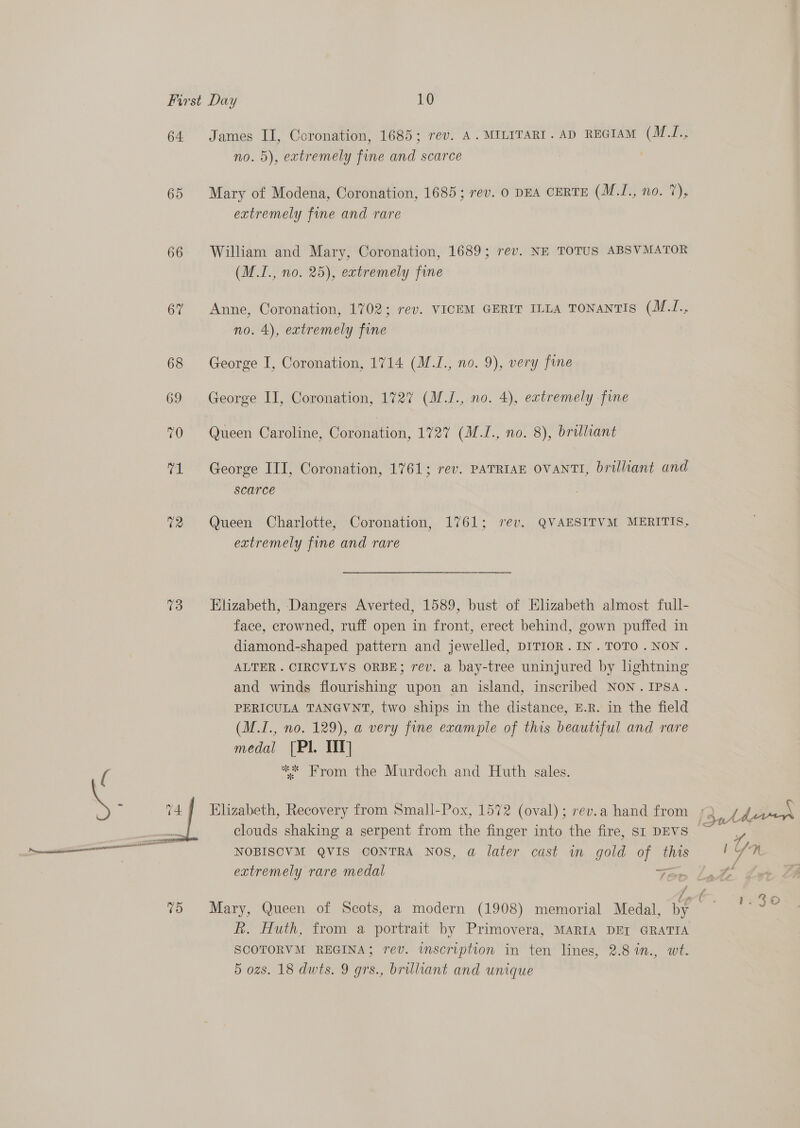 64 65 66 67 73  James II, Coronation, 1685; rev. A. MILITART. AD REGIAM (M.J., no. 5), extremely fine and scarce | Mary of Modena, Coronation, 1685; rev. 0 DEA CERTE (M.I., no. 7), extremely fine and rare William and Mary, Coronation, 1689; rev. NE TOTUS ABSVMATOR (M.I., no. 25), extremely fine Anne, Coronation, 1702; rev. VICEM GERIT ILLA TONANTIS (M.J., no. 4), extremely fine George I, Coronation, 1714 (M.I., no. 9), very fine George II, Coronation, 1727 (M./., no. 4), extremely fine Queen Caroline, Coronation, 1727 (M.I., no. 8), brilliant George III, Coronation, 1761; rev. PATRIAE OVANTI, brilliant and scarce Queen Charlotte, Coronation, 1761; rev. QVAESITVM MERITIS, extremely fine and rare Elizabeth, Dangers Averted, 1589, bust of Elizabeth almost full- face, crowned, ruff open in front, erect behind, gown puffed in diamond-shaped pattern and jewelled, DITIOR.IN.TOTO.NON. ALTER . CIRCVLYS ORBE; rev. a bay-tree uninjured by lightning and winds flourishing upon an island, inscribed NON.IPSA. PERICULA TANGVNT, two ships in the distance, E.R. in the field (M.I., no. 129), a very fine example of this beautiful and rare medal [Pl. TIT] ** From the Murdoch and Huth sales. Elizabeth, Recovery from Small-Pox, 1572 (oval); rev.a hand from ; x. Lee . i : que clouds shaking a serpent from the finger into the fire, SI DEVS NOBISCVM QVIS CONTRA NOS, a later cast im gold of this yf Tt extremely rare medal ip Oe as Mary, Queen of Scots, a modern (1908) memorial Medal, by | Rk. Huth, from a portrait by Primovera, MARIA DEI GRATIA SCOTORVM REGINA; rev. inscription in ten lines, 2.8 %n., wt. 5 ozs. 18 dwts. 9 grs., brilliant and unique