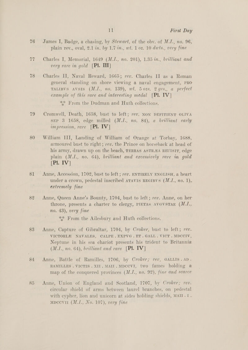 76 Ly 78 79 80 81 82 83 84 R5 Jy | First Day James I, Badge, a chasing, by Stewart, of the oby. of M.I., no. 96, plain rev., oval, 2.1 in. by 1.7. 1n., wt. 1 0z. 10 dwts., very fine Charles I, Memorial, 1649 (M.I., no. 201), 1.35 in., brillant and very rare in gold [Pl. TT] Charles II, Naval Reward, 1665; rev. Charles II as a Roman general standing on shore viewing a naval engagement, PRO: TALIBVS Avsis (MJ., no, 139), wt. 502s. 2ors., a perfect example of this rare and interesting medal [Pl. TV] ** From the Dudman and Huth collections. Cromwell, Death, 1658, bust to left; rev. NON DEFITIENT OLIVA SEP 3 1658, edge milled (M.J., no. 84), a brilliant early impression, rare [Pl. TV] Wilham III, Landing of William of Orange at Torbay, 1688, armoured bust to right; rev. the Prince on horseback at head of his army, drawn up on the beach, TERRAS ASTRAA REUISIT, edge plain (M.J., no. 64), brilkant and excessively rare m gold (Pl. IV] Anne, Accession, 1702, bust to left ; rev. ENTIRELY ENGLISH, a heart under a crown, pedestal inscribed ATAVIS REGIBVS (M./., no. 1),. extremely fine Anne, Queen Anne’s Bounty, 1704, bust to left; rev. Anne, on her throne, presents a charter to clergy, PIETAS AvevsTaE (M.I., no. 43), very fine ** From the Ailesbury and Huth collections. Anne, Capture of Gibraltar, 1704, by Croker, bust to left; rev.. VICTORI® NAVALES, CALPE. EXPVG.ET.GALL. VICT . MDCCIV, Neptune in his sea chariot presents his trident to Britannia (M.I., no. 64), brilliant and rare [PI IV] Anne, Battle of Ramilles, 1706, by Croker; rev, GALLIS. AD. RAMILLES . VICTIS . XI. MAII. MDCCVI, two fames holding a map of the conquered provinces (M.I., no. 92), fine and scarce Anne, Union of England and Scotland, 1707, by Croker; rev. circular shield of arms between laurel branches, on pedestal with cypher, lion and unicorn at sides holding shields, MAII.1 . mpccovil (M.1., No. 107), very fine