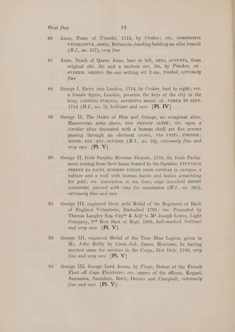86 87 88 89 90 od 92 Anne, Peace of Utrecht, 1718, by Croker; rev, COMPOSITIS VENERANTVR, ARMIS, Britannia standing holding an olive branch (M.I., no. 257), very fine Anne, Death of Queen Anne, bust to left, ANNA AvGvsTA, from original obv. die and a modern rev. die, by Pinches, Atv. SVPERIS . ORIENS\ the sun setting, wt. 2 ozs., frosted, extremely fine George I, Entry into London, 1714, by Croker, bust to right; rev. a female figure, London, presents the keys of the city to the king, LAETITIA PVBLICA, ADVENTVS REGIS . IN. VRBEM 20 SEPT. 1714 (MI., no. 7), brilliant and rare [Pl. IV] George II, The Order of Blue and Orange, an octagonal altar, Hanoverian arms above, NON DEFICIT ALTER; rev. upon a circular altar decorated with a human skull are five arrows passing through an electoral crown, VIS VNITA.FORTIOR. MINOR. EST. QVI.INVIDET (M.I., no. 24), extremely fine and very rare [Pl. V] George II, Irish Surplus Revenue Dispute, 1753, the Irish Parlia- ment issuing from their house headed by the Speaker, VTCVNQVE FERENT EA FACTA MINORES VINCIT AMOR PATRIAE in exergue, a vulture and a wolf with human hands and bodies scrambling for gold; rev. inscription in ten lines, edge inscribed HENRY SANDFORD, pierced with ring for suspension (M.I., no. 385), extremely fine and rare George III, engraved 18-ct. gold Medal of the Regiment of Bank of England Volunteers, Embodied 1798; rev. Presented by Thomas Langley Esq. Cap™ &amp; Adjt to M* Joseph Lewin, Light Company, 3°? Best Shot of Regt. 1805, hall-marked, brilliant and very rare [Pl. V] George III, engraved Medal of the True Blue Legion, given to Mr. John Reilly by Lieut.-Col. James Morrison, he having merited same for services in the Corps, 31st Octr. 1780, very fine and very rare [Pl. V] George III, George Lord Anson, by Pingo, Defeat of the French Fleet off Cape Finisterre; rev. names of the officers, Keppel, Saumarez, Saunders, Brett, Dennis and Campbell, extremely fine and rare [Pl. V]