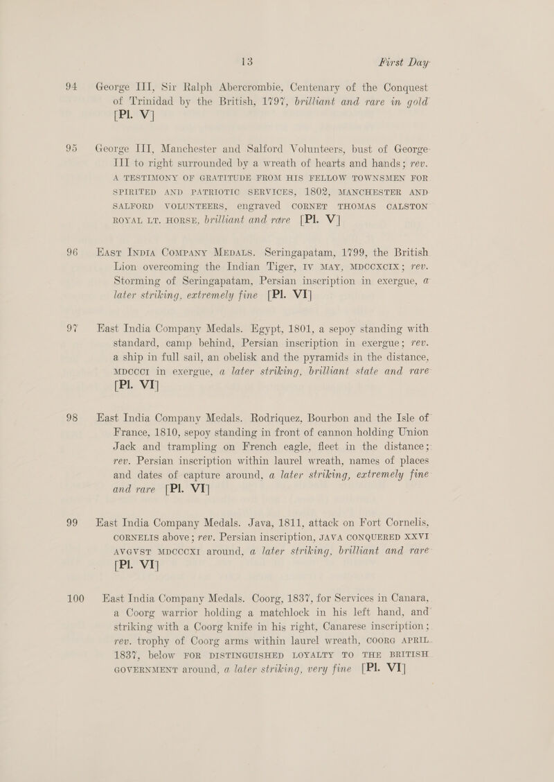94 96 oi 98 99 13 First Day George III, Sir Ralph Abercrombie, Centenary of the Conquest of Trinidad by the British, 1797, brilliant and rare in gold PPL Vj George III, Manchester and Salford Volunteers, bust of George: III to right surrounded by a wreath of hearts and hands; rev. A TESTIMONY OF GRATITUDE FROM HIS FELLOW TOWNSMEN FOR SPIRITED AND PATRIOTIC SERVICES, 1802, MANCHESTER AND SALFORD VOLUNTEERS, engraved CORNET THOMAS CALSTON ROYAL LT. HORSE, Drilliant and rare [Pl. V] East Inpta Company MEpALS. Seringapatam, 1799, the British Lion overcoming the Indian Tiger, IV MAY, MDCCXCIX; rev. Storming of Seringapatam, Persian inscription in exergue, @ later striking, extremely fine [Pl. VT] Kast India Company Medals. Egypt, 1801, a sepoy standing with standard, camp behind, Persian inscription in exergue; rev. a ship in full sail, an obelisk and the pyramids in the distance, MDCCCI in exergue, a later striking, brilliant state and rare (Pl. VI] East India Company Medals. Rodriquez, Bourbon and the Isle of France, 1810, sepoy standing in front of cannon holding Union Jack and trampling on French eagle, fleet in the distance ;: rev. Persian inscription within laurel wreath, names of places and dates of capture around, a later striking, extremely fine and rare [Pl. VT] East India Company Medals. Java, 1811, attack on Fort Cornelis, CORNELIS above; rev. Persian inscription, JAVA CONQUERED XXVI AVGVstT Mpcccxr around, a later striking, brilliant and rare (Pl. Vy East India Company Medals. Coorg, 1837, for Services in Canara, a Coorg warrior holding a matchlock in his left hand, and’ striking with a Coorg knife in his right, Canarese inscription ; rev. trophy of Coorg arms within laurel wreath, COORG APRIL 1837, below FOR DISTINGUISHED LOYALTY TO THE BRITISH GOVERNMENT around, a later striking, very fine [Pl. VY]