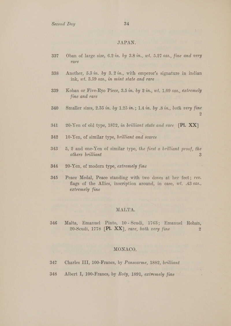 337 338 339 vad d41 342 343 344 345 346 B47 348 JAPAN. Oban of large size, 6.2 in. by 3.8 in., wt. 5.27 ozs., fine and very rare Another, 5.3in. by 3.2%m., with emperor’s signature in indian ink, wt. 3.59 ozs., in mint state and rare Koban or Five-Ryo Piece, 3.5 in. by 21n., wt. 1.09 ozs., extremely fine and rare Smaller sizes, 2.35 im. by 1.25 in.; 1.4 wm. by .8 in., both very fine | a 20-Yen of old type, 1872, in brilliant state and rare [Pl. XX] 10-Yen, of similar type, brilliant and scarce 5, 2 and one-Yen of similar type, the first a brilliant proof, the others brilliant 3 20-Yen, of modern type, extremely fine Peace Medal, Peace standing with two doves at her feet; rev. flags of the Allies, inscription around, in case, wt. .43 ozs., extremely fine | MALTA. Malta, Emanuel Pinto, 10-Scudi, 1763; Emanuel Rohan, 20-Sceudi, 1778 [Pl. XX], rare, both very fine 2 MONACO. Charles ITI, 100-Francs, by Ponscarme, 1882, brilliant Albert I, 100-Francsg, by Roty, 1891, extremely fine