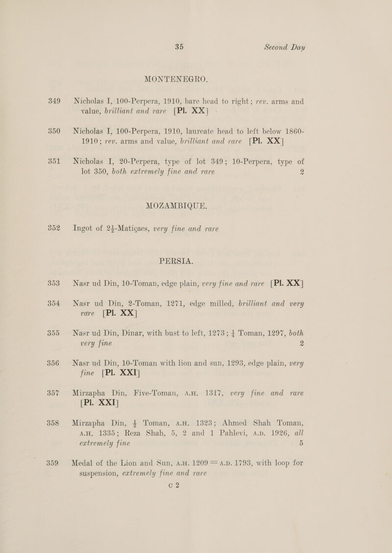 349 303 d04 309 356 357 358 359 35 Second Day MONTENEGRO. Nicholas I, 100-Perpera, 1910, bare head to right; rev. arms and value, brilliant and rare [Pl. XX] Nicholas I, 100-Perpera, 1910, laureate head to left below 1860- 1910; rev. arms and value, brilliant and rare [Pl. XX] Nicholas I, 20-Perpera, type of lot 349; 10-Perpera, type of lot 350, both extremely fine and rare 2 MOZAMBIQUE. Ingot of 24-Maticaes, very fine and rare PERSIA. Nasr ud Din, 10-Toman, edge plain, very fine and rare [Pl. XX] Nasr ud Din, 2-Toman, 1271, edge milled, brillant and very rare [Pl. XX] Nasr ud Din, Dinar, with bust to left, 1273; 4 Toman, 1297, both very fine 2 Nasr ud Din, 10-Toman with lion and sun, 1293, edge plain, very fine [Pl XX] Mirzapha Din, Five-Toman, A.H. 1317, very fine and rare (Pl. XXI] Mirzapha Din, 4 Toman, 4a.H. 13823; Ahmed Shah Toman, AM. 1335: Keza Shah, 5,.2 and 1 Pahleyi, A.p. 1926, all extremely fine 5 Medal of the Lion and Sun, A.H. 1209 = a.p. 1793, with loop for suspension, extremely fine and rare C2