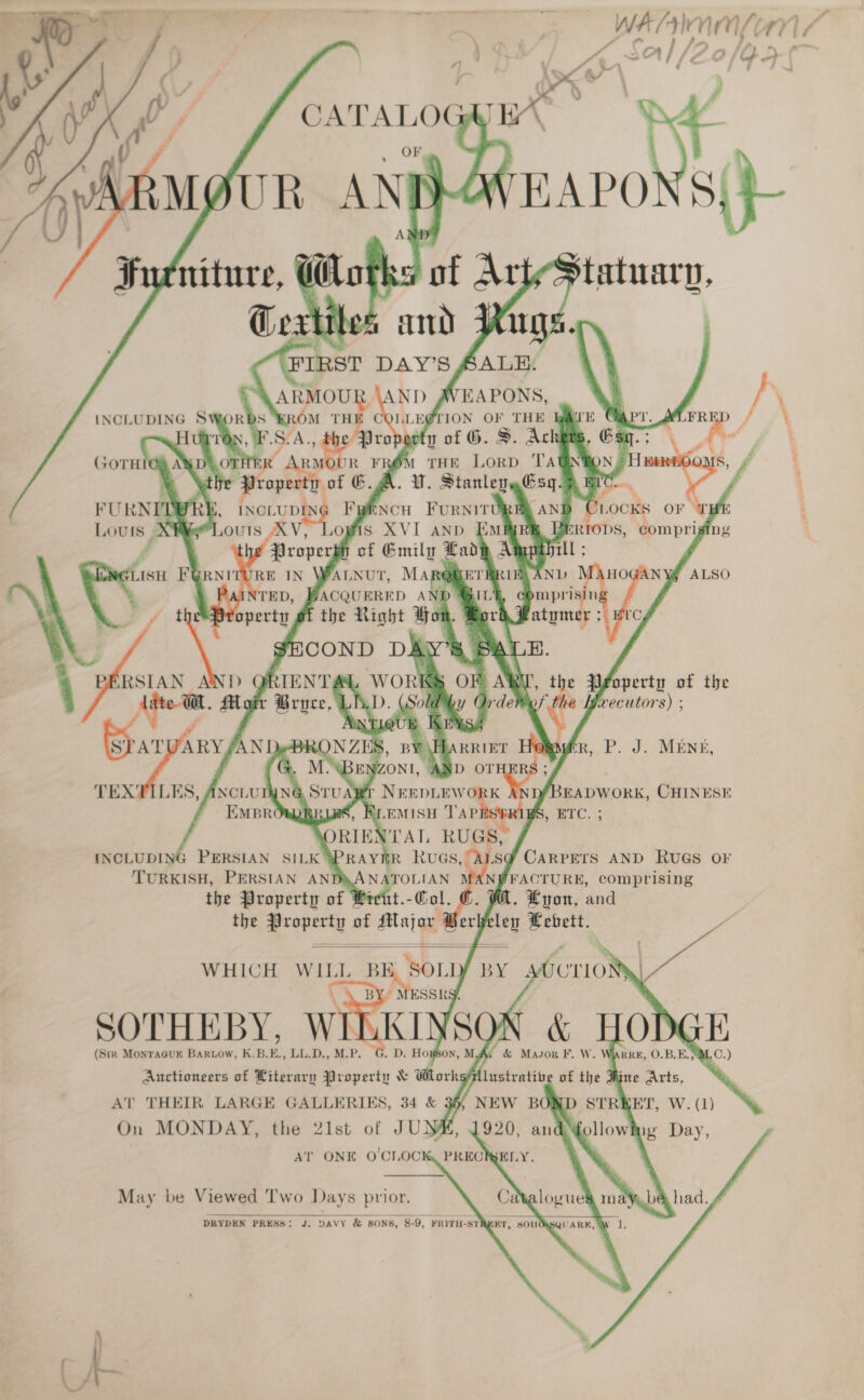    A | /2 2    ARMOUR : INCLUDING SWORDS ‘ROM He J COLLEGTION OF THE tin of G. S. ma Tait eB rop OT wp A THE Lorp T Prop            of C.A. UV. Cat mY i / a, ; Fp REL AND Rocks OF ND Emer 2 ORIODS, comprig ing of Emily Lady Aggpahrll ; VauNut, MARQ@METRRIEA AND NV D GIL’ cOmprisin Hora Matymer ;                  OF BAY “t , the PFoperty of the Order the | ifxecutors) ;  r\Harrirr Hew mR, P. J. MENE, ERS ; &gt; NEEDLEWORK AND/BEADWORK, CHINESE of, Reemisu TAPRS®RIBS, ETC. ; ORIEN'TAT, RUGS,                 INCLUDING PERSIAN SILK }3PRAY IR RvuGs, OF ‘TURKISH, PERSIAN ANT ANATOLIAN MAN JFACTURE, comprising the Property of Pre tayo Wer . Lyon, and the tenes’ of coisalt rh eley aa   WHICH hee BE sou BY SOTHEBY, W (Str MonraGuk Bariow, K.B.  7 E.. MP. Auctioneers of Literary Property &amp; athexk Al THEIR LARGE GALLERIES, 34 &amp; On MONDAY, the 21st of JU} AT ONE O'CLOC May be Viewed Two Days prior. DRYDEN PRESS: J. DAVY &amp; SONS, 8-9, FRITH-ST Y - a), \    