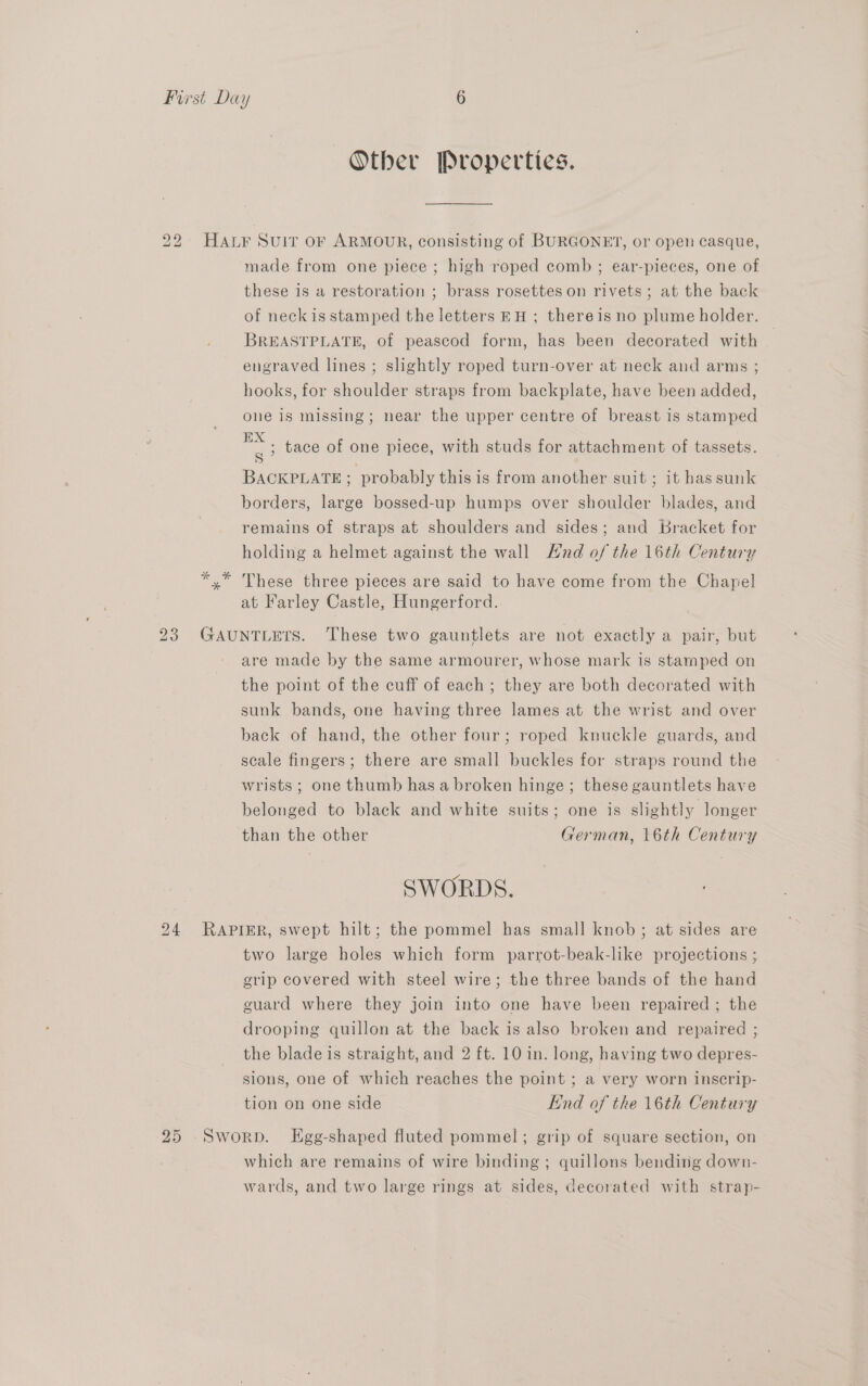 Other Properties. 22 HALF Suir oF ARMOUR, consisting of BURGONET, or open casque, made from one piece ; high roped comb ; ear-pieces, one of these is a restoration ; brass rosettes on rivets ; at the back of neckis stamped the letters EH ; thereis no plume holder. BREASTPLATE, of peascod form, has been decorated with engraved lines ; slightly roped turn-over at neck and arms ; hooks, for shoulder straps from backplate, have been added, one 1s missing; near the upper centre of breast is stamped S ») BACKPLATE ; 3 probably this is from another suit ; it has sunk borders, large bossed-up humps over shoulder blades, and remains of straps at shoulders and sides; and Bracket for holding a helmet against the wall nd of the 16th Century *,* These three pieces are said to have come from the Chapel at Farley Castle, Hungerford. tace of one piece, with studs for attachment of tassets. 23 GAUNTLETS. These two gauntlets are not exactly a pair, but are made by the same armourer, whose mark is stamped on the point of the cuff of each; they are both decorated with sunk bands, one having three lames at the wrist and over back of hand, the other four; roped knuckle guards, and scale fingers; there are small buckles for straps round the wrists ; one thumb has a broken hinge; these gauntlets have belonged to black and white suits; one is slightly longer than the other German, 16th Century SWORDS. 24 RAPIER, swept hilt; the pommel has small knob; at sides are two large holes which form parrot-beak-like projections ; erip covered with steel wire; the three bands of the hand guard where they join into one have been repaired ; the drooping quillon at the back is also broken and repaired ; the blade is straight, and 2 ft. 10 in. long, having two depres- sions, one of which reaches the point ; a very worn inscrip- tion on one side End of the 16th Century 25 Sworp. LEgg-shaped fluted pommel; grip of square section, on which are remains of wire binding ; quillons bending down- wards, and two large rings at sides, decorated with strap-