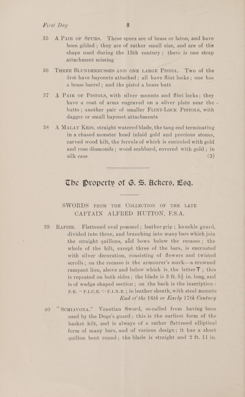 36 ot 38 39 40 been gilded ; they are of rather small size, and are of the shape used during the 15th century; there is one strap attachment missing THREE BLUNDERBUSSES AND ONE LARGE PIsrot. Two of the first have bayonets attached ; all have flint locks; one has a brass barrel; and the pistol a brass butt A Pair oF PISTOLS, with silver mounts and flint locks; they have a coat of arms engraved on a silver plate near the butts ; another pair of smaller FLINT-LOCK PISTOLS, with dagger or small bayonet attachments A MaAnay Kris, straight watered blade, the tang end terminating in a chased monster head inlaid gold and precious stones, carved wood hilt, the ferrule of which is encircled with gold and rose diamonds; wood scabbard, covered with gold; in silk case (3)   The Property of G. %. Heckers, Esq. SWORDS FROM THE COLLECTION OF THE LATE CAPTAIN ALERED HUTTON —ES.A. RAPIER. Flattened oval pommel; leather grip; knuckle guard, divided into three, and branching into many bars which join the straight quillons, and bows below the recasso ; the whole of the hilt, except three of the bars, is encrusted with silver decoration, consisting of flowers and twisted scrolls; on the recasso is the armourer’s mark—a crowned rampant lion, above and below which is.the letter T ; this is repeated on both sides; the blade is 3 ft. 5% in. long, and is of wedge shaped section ; on the back is the inscription : P.E. — P.1.C.E.°:* F.I.N.E.; in leather sheath, with steel mounts End of the \6th or Karly 17th Century ) ‘“ SCHIAVONA.’ used by the Doge’s guard; this is the earliest form of the Venetian Sword, so-called from having been basket hilt, and is always of a rather flattened elliptical form of many bars, and of various design; it has’a short quillon bent round; the blade is straight and 2 ft. 11 in.