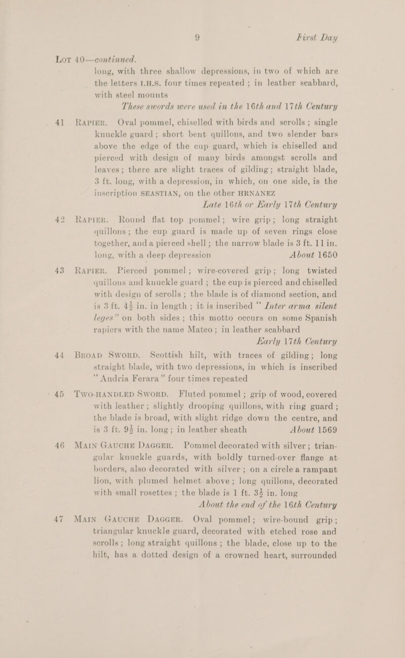 Lot 40—continued. long, with three shallow depressions, in two of which are the letters I1.H.S. four times repeated ; in leather scabbard, with steel mounts These swords were used in the 16thand 17th Century 41 Rapier. Oval pommel, chiselled with birds and scrolls ; single knuckle guard; short bent quillons, and two slender bars above the edge of the cup guard, which is chiselled and pierced with design of many birds amongst scrolls and leaves; there are slight traces of gilding; straight blade, 3 ft. long, with a depression, in which, on one side, is the inscription SEASTIAN, on the other HRNANEZ Late 16th or Karly 17th Century 42 Rapier. Round flat top pommel; wire grip; long straight quillons; the cup guard is made up of seven rings close together, and a pierced shell; the narrow blade is 3 ft. 11 in. long, with a deep depression About 1650 43 Rapier. Pierced pommel; wire-covered grip; long twisted quillons and knuckle guard ; the cup is pierced and chiselled with design of scrolls; the blade is of diamond section, and is 3 ft. 43 in. in length ; it is inscribed “* Znter arma silent leges” on both sides ; this motto occurs on some Spanish rapiers with the name Mateo; in leather scabbard Early \7th Century 44 Broap Sworp. Scottish hilt, with traces of gilding; long | straight blade, with two depressions, in which is inscribed “Andria Ferara” four times repeated a i TWO-HANDLED SworD. Fluted pommel; grip of wood, covered with leather; slightly drooping quillons, with ring guard ; the blade is broad, with slight ridge down the centre, and is 3 ft. 94 in. long; in leather sheath About 1569 46 MAIN GAUCHE DAGGER. Pommel decorated with silver; trian- gular knuckle guards, with boldly turned-over flange at borders, also decorated with silver; on a circle a rampant lion, with plumed helmet above; long quillons, decorated with small rosettes ; the blade is 1 ft. 34 in. long About the end of the 16th Century 47 MAIN GAUCHE DAGGER. Oval pommel; wire-bound grip; triangular knuckle guard, decorated with etched rose and scrolls; long straight quillons ; the blade, close up to the hilt, has a dotted design of a crowned heart, surrounded