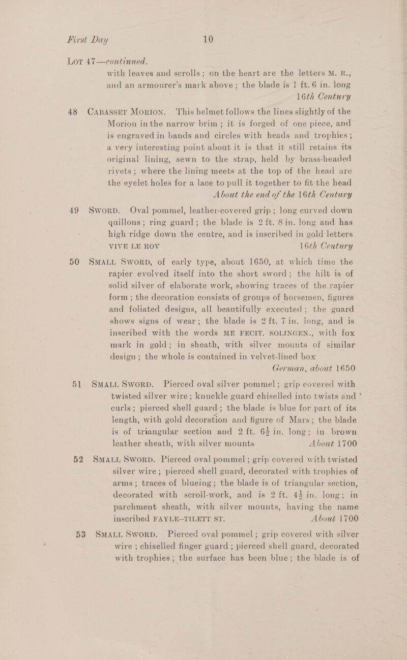 Lot 47—continued., with leaves and scrolls; on the heart are the letters M. R., and an armourer’s mark above; the blade is i ft. 6 in. long . 16th Century 48 CaABasser Morton. ‘This helmet follows the lines slightly of the Morion inthe narrow brim; it is forged of one piece, and is engraved in bands and circles with heads and trophies ; a very interesting point about it is that it still retains its original lining, sewn to the strap, held by brass-headed rivets; where the lining meets at the top of the head are the eyelet holes for a lace to pull it together to fit the head About the end of the 16th Century 49 Sworp. Oval pommel, leather-covered grip; long curved down quillons; ring guard; the blade is 2 ft. 8in. long and has high ridge down the centre, and is inscribed in gold letters VIVE LE ROV 16th Century 50 SMALL SworD, of early type, about 1650, at which time the rapier evolved itself into the short sword; the hilt is of solid silver of elaborate work, showing traces of the rapier form ; the decoration consists of groups of horsemen, figures and foliated designs, all beautifully executed; the guard shows signs of wear; the blade is 2 ft. 7in. long, and is inscribed with the words ME FECIT. SOLINGEN., with fox mark in gold; in sheath, with silver mounts of similar design ; the whole is contained in velvet-lined box German, about 1650 51 SMALL Sworp. Pierced oval silver pommel; grip covered with twisted silver wire; knuckle guard chiselled into twists and curls; pierced shell guard; the blade is blue for part of its length, with gold decoration and figure of Mars; the blade is of triangular section and 2 ft. 64 in. long; in brown leather sheath, with silver mounts About 1700 52 SMALL SworpD. Pierced oval pommel; grip covered with twisted silver wire; pierced shell guard, decorated with trophies of arms; traces of blueing; the blade is of triangular section, decorated with scroll-work, and is 2 ft. 44 in. long; in parchment sheath, with silver mounts, having the name inscribed FAYLE-TILETT ST, About 1700 53 SMALL SworRD. | Pierced oval pommel; grip covered with silver wire ; chiselled finger guard ; pierced shell guard, decorated with trophies; the surface has been blue; the blade is of