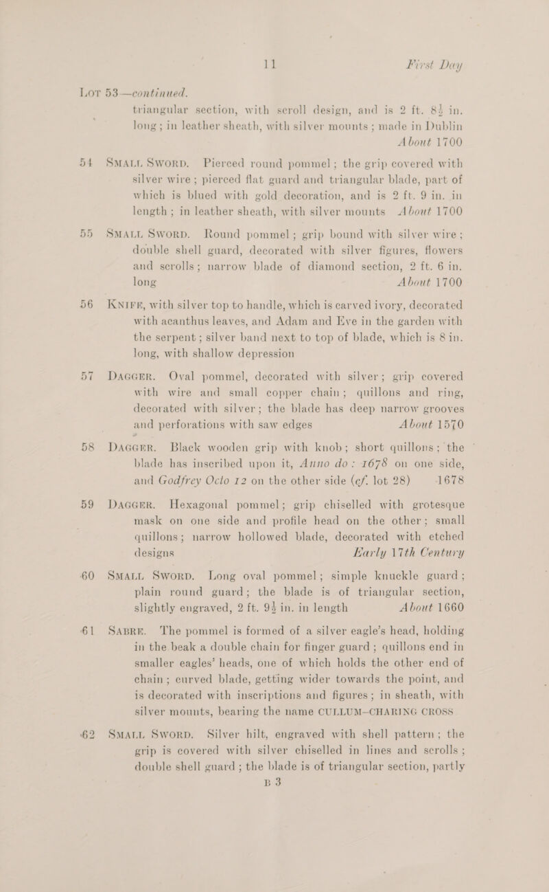 ed a en Or ~I ea | 59 60 6 | triangular section, with scroll design, and is 2 ft. 82 in. long ; in leather sheath, with silver mounts ; made in Dublin A bout 1700 SMALL Sworp. Pierced round pommel; the grip covered with silver wire ; pierced flat guard and triangular blade, part of which is blued with gold decoration, and is 2 ft. 9 in. in length ; in leather sheath, with silver mounts About 1700 SMALL Sworp. Round pommel; grip bound with silver wire ; double shell guard, decorated with silver figures, flowers and scrolls; narrow blade of diamond section, 2 ft. 6 in. long About 1700 KNIFE, with silver top to handle, which is carved ivory, decorated with acanthus leaves, and Adam and [ive in the garden with the serpent; silver band next to top of blade, which is 8 in. long, with shallow depression DAGGER. Oval pommel, decorated with silver; grip covered with wire and small copper chain; quillons and _ ring, decorated with silver; the blade has deep narrow grooves and perforations with saw edges About 1570 DAGGER. Black wooden grip with knob; short quillons; the blade has inseribed upon it, Anno do: 1675 on one side, and Godfrey Octo 12 on the other side (éf. lot 28) 1678 DaaGaeR. Hexagonal pommel; grip chiselled with grotesque mask on one side and profile head on the other; small quillons; narrow hollowed blade, decorated with etched designs Karly 17th Century SMALL Sworp. Long oval pommel; simple knuckle guard ; plain round guard; the blade is of triangular section, slightly engraved, 2 ft. 94 in. in length About 1660 SABRE. The pommel is formed of a silver eagle’s head, holding in the beak a double chain for finger guard ; quillons end in smaller eagles’ heads, one of which holds the other end of chain; curved blade, getting wider towards the point, and is decorated with inscriptions and figures; in sheath, with silver mounts, bearing the name CULLUM—CHARING CROSS SMALL Sworp. Silver hilt, engraved with shell pattern; the grip is covered with silver chiselled in lines and scrolls ; double shell guard ; the blade is of triangular section, partly 33