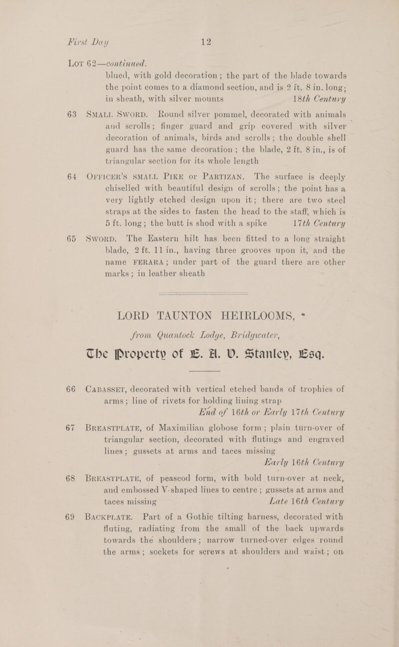 64 65 66 67 68 69 blued, with gold decoration ; the part of the blade towards the point comes to a diamond section, and is 2 ft. 8 in. long; in sheath, with silver mounts 18th Century SMALL SworD. Round silver pommel, decorated with animals and scrolls; finger guard and grip covered with silver decoration of animals, birds and scrolls; the double shell guard has the same decoration ; the blade, 2 ft. 8 in., is of triangular section for its whole length OFFICER’S SMALL PIKE or PARTIZAN. The surface is deeply chiselled with beautiful design of scrolls; the point has a very lightly etched design upon it; there are two steel straps at the sides to fasten the head to the staff, which is 5 ft. long; the butt is shod with a spike L7th Century Sworp. The Eastern hilt has been fitted to a long straight blade, 2ft. ll in., having three grooves upon it, and the name FERARA; under part of the guard there are other marks; in leather sheath   LORD TAUNTON HEIRLOOMS, = from Quantock Lodge, Bridgwater, Che Property of EB. H. V. Stanley, Lsq. CABASSET, decorated with vertical etched bands of trophies of arms; line of rivets for holding lining strap End of 16th or Karly \7th Century BREASTPLATE, of Maximilian globose form; plain turn-over of triangular section, decorated with flutings and engraved lines; gussets at arms and taces missing Karly 16th Century BREASTPLATE, of peascod form, with bold turn-over at neck, and embossed V-shaped lines to centre ; gussets at arms and taces missing Late 16th Century BACKPLATE. Part of a Gothic tilting harness, decorated with fluting, radiating from the small of the back upwards: towards the shoulders; narrow turned-over edges ‘round the arms; sockets for screws at shoulders and waist; on