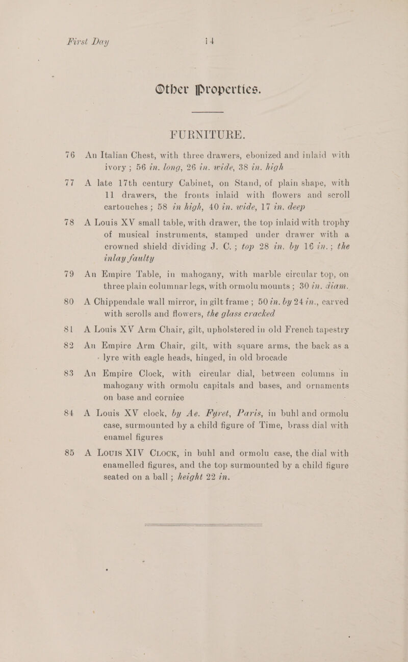 76 78 19 80 81 82 83 84 89 Other Properties. FURNITURE. An Italian Chest, with three drawers, ebonized and inlaid with ivory ; 56 in. long, 26 in. wide, 38 in. high A late 17th century Cabinet, on Stand, of plain shape, with 11 drawers, the fronts inlaid with flowers and scroll cartouches ; 58 in high, 40 in. wide, 17 in. deep A Louis XV small table, with drawer, the top inlaid with trophy of musical instruments, stamped under drawer with a crowned shield dividing J. C.; top 28 in. by 16 7in.; the inlay faulty An Empire Table, in mahogany, with marble circular top, on three plain columnar legs, with ormolu mounts ; 3072. diam. A Chippendale wall mirror, in gilt frame ; 507n. by 247in., carved with scrolls and flowers, the glass cracked A Louis XV Arm Chair, gilt, upholstered in old French tapestry An Empire Arm Chair, gilt, with square arms, the back as a - lyre with eagle heads, hinged, in old brocade An Empire Clock, with circular dial, between columns in mahogany with ormolu capitals and bases, and ornaments on base and cornice A Louis XV clock, by Ae. Fureé, Paris, in buhl and ormolu case, surmounted by a child figure of Time, brass dial with enamel figures A Louis XIV CuLock, in buhl and ormolu case, the dial with enamelled figures, and the top surmounted by a child figure seated on a ball; hezght 22 in.  