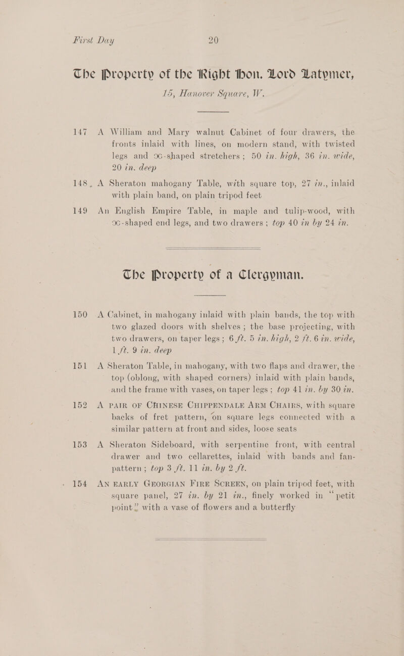 Che Property of the ight hon. Zoro Datymer, L5, Hanover Square, W. 147 A William and Mary walnut Cabinet of four drawers, the fronts inlaid with lines, on modern stand, with twisted legs and 0C-shaped stretchers; 50 tn. high, 36 in. wide, 20 in. deep 148, A Sheraton mahogany Table, with square top, 27 7n., inlaid with plain band, on plain tripod feet 149 An English Empire Table, in maple and tulip-wood, with 9¢-shaped end legs, and two drawers; top 40 zn by 24 cn.   The Property of a Clergynian. 150 &lt;A Cabinet, in mahogany inlaid with plain bands, the top with two glazed doors with shelves; the base projecting, with two drawers, on taper legs; 6 /¢. 5 in. high, 2 ft. 6 in. wide, | ft. 9 in. deep 151 &lt;A Sheraton able, in mahogany, with two flaps and drawer, the top (oblong, with shaped corners) inlaid with plain bands, and the frame with vases, on taper legs; top 41 in. by 30.2n. 152 A PAIR OF CHINESE CHIPPENDALE ARM CHAIRS, with square backs of fret pattern, on square legs connected with a similar pattern at front and sides, loose seats 153 A Sheraton Sideboard, with serpentine front, with central drawer and two cellarettes, inlaid with bands and fan- pattern: top 8 9s. 11 imeby 272. 154 AN EARLY GEORGIAN FIRE SCREEN, on plain tripod feet, with square panel, 27 in. by 21 in., finely worked in “ petit point”? with a vase of flowers and a butterfly  
