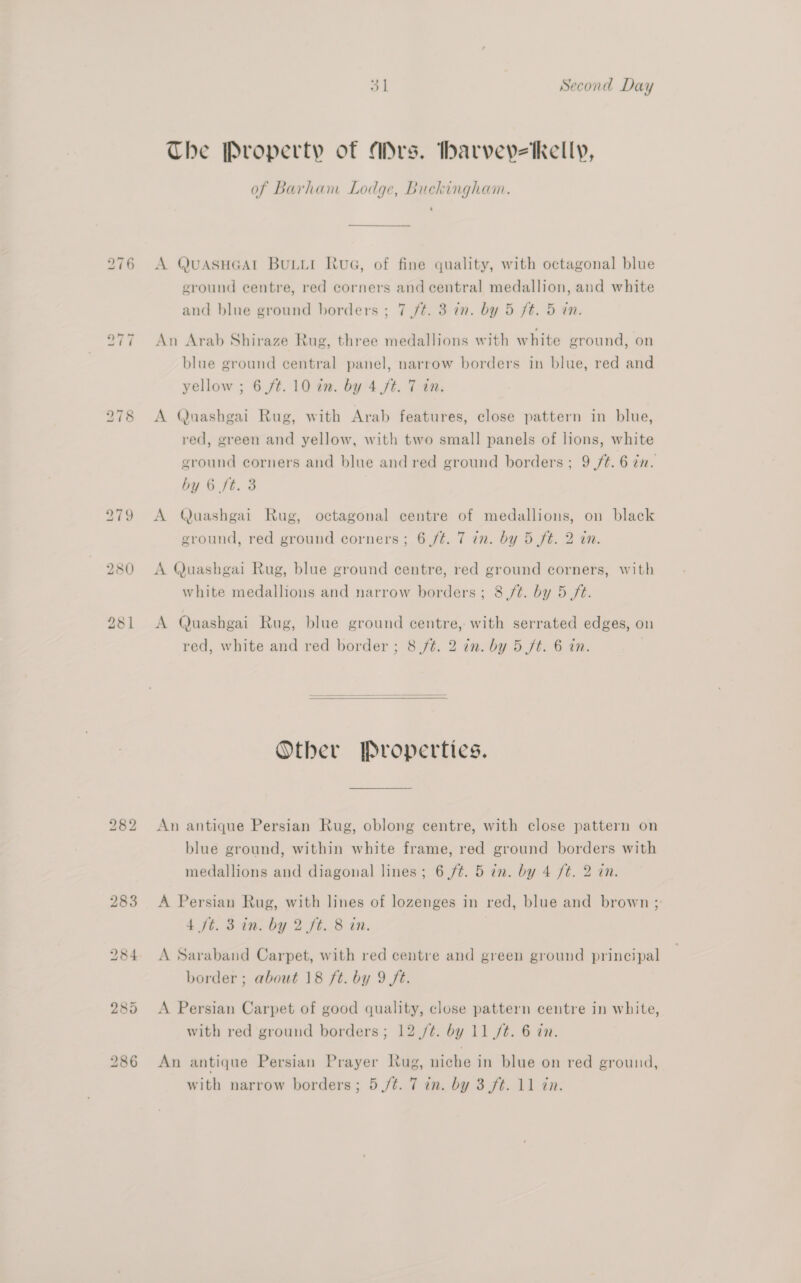 280 bo [@2) bd 283 31 Second Day The Property of Ars. barveyveKelly, of Barham Lodge, Buckingham. A QUASHGAL BULLI Rua, of fine quality, with octagonal blue eround centre, red corners and central medallion, and white and blue ground borders ; 7 /t. 3 in. by 5 ft. 5 in. An Arab Shiraze Rug, three medallions with white ground, on blue ground central panel, narrow borders in blue, red and yellow ; 6 /t. 10 a2. by 4 ft. 7 an. A Quashgai Rug, with Arab features, close pattern in blue, red, green and yellow, with two small panels of lions, white ground corners and blue and red ground borders; 9 /¢. 6 an. by 6 /t. 3 A Quashgai Rug, octagonal centre of medallions, on black ground, red ground corners; 6 /¢. 7 in. by 5 ft. 2 in. A Quashgai Rug, blue ground centre, red ground corners, with white medallions and narrow borders; 8 ft. by 5 ft. A Quashgai Rug, blue ground centre, with serrated edges, on red, white and red border ; 8 ft. 2 in. by 5 ft. 6 in.   Other Properties. An antique Persian Rug, oblong centre, with close pattern on blue ground, within white frame, red ground borders with medallions and diagonal lines; 6 /¢. 5 in. by 4 /t. 2 in. A Persian Rug, with lines of lozenges in red, blue and brown ; 4 ft. 3 in. by 2 fé. 8 in. A Saraband Carpet, with red centre and green ground principal border; about 18 ft. by 9 ft. A Persian Carpet of good quality, close pattern centre in white, with red ground borders; 12 ./¢. by 11 /t. 6 in. An antique Persian Prayer Rug, niche in blue on red ground,