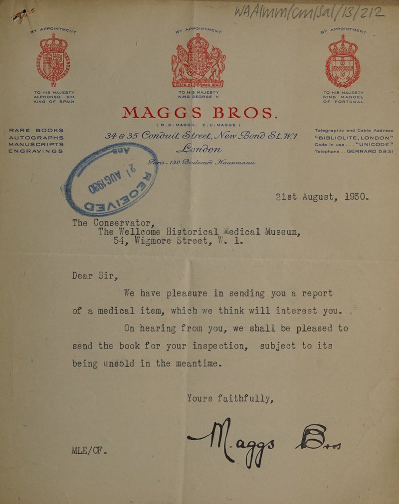 OIN ox apr TMEN &gt; oy Ee Las OR A  TO HIS MAJESTY F TO HIS MAJESTY TO HIS MAJESTY ind ALPHONSO Xill KING GEORGE Vv KING MANOEL KING OF SPAIN OF PORTUGAL MAGGS BROS. ¢ B.D. MAGGIE. E.U.MAGGS.) Telegraphic and Cable Address: . ee Conduit Street, New Gono OL WI “B)/BLIOLITE,_ONDON” MANUSCRIPTS ea } Code in use... “UNICODE” ENGRAVINGS . Telephone .. GERRARD 583! 21st August, 19350.    The Conservator, The Wellcome Historical wiedical Museum, 4, Wizmore Street, W. 1. Dear Sir, We have pleasure in sending you a report of a medical item, which we think will interest you. , On hearing from you, we shall be pleased to send the book for your inspection, subject to its being unsold in the meantime. Yours faithfully, MLE/OF . | eGo aee 