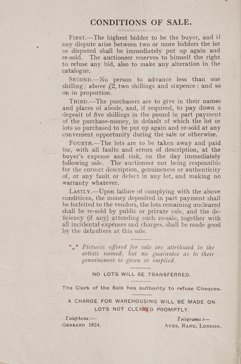 CONDITIONS OF SALE.   First.—The highest bidder to be the buyer, and if any dispute arise between two or more bidders the lot so disputed shall be immediately put up again and re-sold. The auctioneer reserves to himself the right to refuse any. bid, also to make any alteration in the ' catalogue. SECOND.—No. person to advance Tess than one shilling ; above £2, two shillings and sixpence ; and so on in proportion. THIRD.—The purchasers are to give in their names and places of abode, and, if required, to pay down a deposit of five shillings in the pound in part payment lots so purchased to be put up again and re-sold at any convenient opportunity during the sale or otherwise. FOURTH.—The lots are to be taken away and paid for, with all faults and errors of description, at the buyer's expense and risk, on the day immediately following sale. The auctioneer not being responsible for the correct description, genuineness or authenticity of, or any fault or defect in any lot, and making no warranty whatever. LAsTLy.—Upon failure of complying with the above conditicns, the money deposited in part payment shall be forfeited to the vendors, the lots remaining uncleared shall be re-sold by public or private sale, and the de- ficiency (if any) attending such re-sale, together with all incidental expenses and charges, shall be made good by the defaulters at this sale.  ** Pictures offered for sale are attributed to the artisis named, but no guarantee as to their genuineness 18 given or implied. NO LOTS. WILL BE TRANSFERRED.  The Clerk of the Sale has authority to refuse Cheques.  A CHARGE FOR WAREHOUSING WILL BE MADE ON LOTS NOT CLEARED PROMPTLY. . . Telephone :— Telegrams !— GERRARD 1824. Auks, Ranpb, Lonpon.