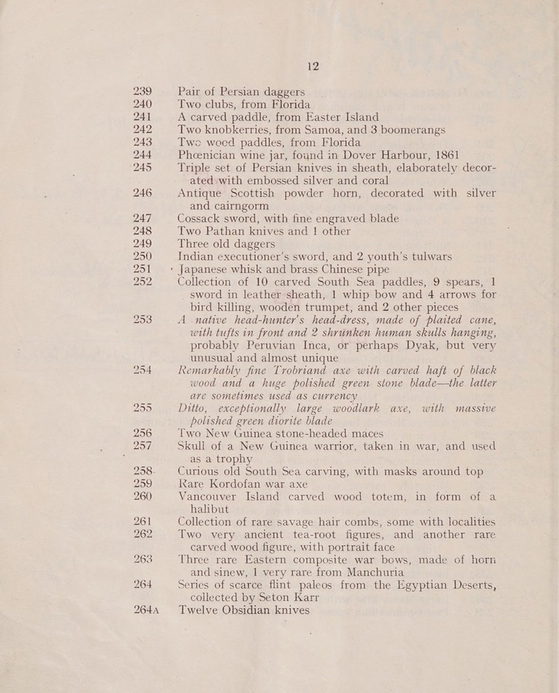 Pair of Persian daggers Two clubs, from Florida A carved paddle, from Easter Island Two knobkerries, from Samoa, and 3 boomerangs Two woed paddles, from Florida Phoenician wine jar, found in Dover Harbour, 1861 Triple set of Persian knives in sheath, elaborately decor- ated. with embossed silver and coral Antique Scottish powder horn, decorated with silver and cairngorm Cossack sword, with fine engraved blade Two Pathan knives and 1 other Three old daggers Indian executioner’s sword, and 2 youth's tulwars Collection of 10 carved South Sea paddles, 9 spears, 1 _ sword in leather sheath, 1 whip bow and 4 arrows for bird killing, wooden trumpet, and 2 other pieces A native head-hunter’s head-dress, made of plaited cane, with tufts in front and 2 shrunken human skulls hanging, probably Peruvian Inca, or perhaps Dyak, but very unusual and almost unique Remarkably fine Trobriand axe with carved haft of black wood and a huge polished green stone blade—the latter ave sometimes used as currency Ditto, exceptionally large woodlark axe, with massive polished green diorite blade Two New Guinea stone-headed maces Skull of a New Guinea warrior, taken in war, and used as a trophy Curious old South Sea carving, with masks around top Ixare Kordofan war axe Vancouver Island carved wood totem, in form of a halibut Collection of rare savage hair combs, some with localities Two very ancient tea-root figures, and another rare carved wood figure, with portrait face Three rare Eastern composite war bows, made of horn and sinew, | very rare from Manchuria Series of scarce flint paleos from the Egyptian Deserts, collected by Seton Karr Twelve Obsidian knives