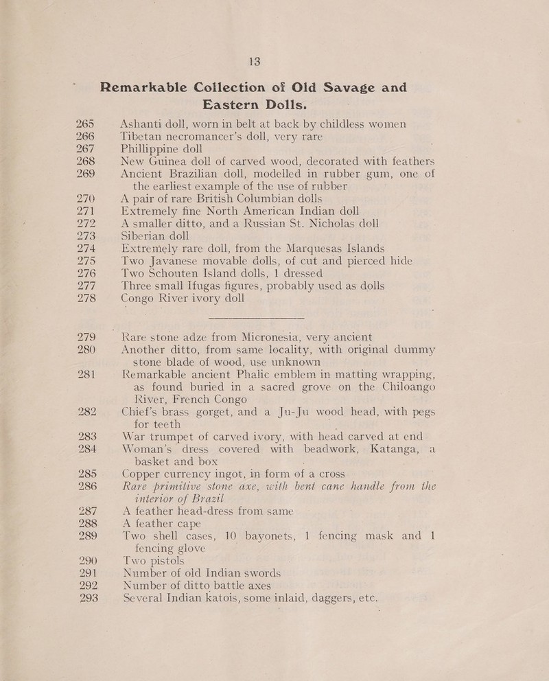 Eastern Dolls. Ashanti doll, worn in belt at back by childless women Tibetan necromancer’s doll, very rare Philippine doll New Guinea doll of carved wood, decorated with feathers Ancient Brazilian doll, modelled in rubber gum, one of the earliest example of the use of rubber A pair of rare British Columbian dolls Extremely fine North American Indian doll A smaller ditto, and a Russian St. Nicholas doll Siberian doll Two Javanese movable dolls, of cut and pierced hide Two Schouten Island dolls, 1 dressed Three small Ifugas figures, probably used as dolls Congo River ivory doll Another ditto, from same locality, with original dummy stone blade of wood, use unknown Remarkable ancient Phalic emblem in matting wrapping, as found buried in a sacred grove on the Chiloango ktiver, French Congo Chief’s brass gorget, and a Ju-Ju wood head, with pegs for teeth he War trumpet of carved ivory, with head carved at end Woman’s dress covered with beadwork, Katanga, a basket and box : Copper currency ingot, in form of a cross Rave primitive stone axe, with bent cane handle from the interior of Brazil A feather head-dress from same A feather cape | Two shell cases, 10 bayonets, 1 fencing mask and 1 fencing glove | Two pistols : Number of old Indian swords Number of ditto battle axes Several Indian katois, some inlaid, daggers, etc,