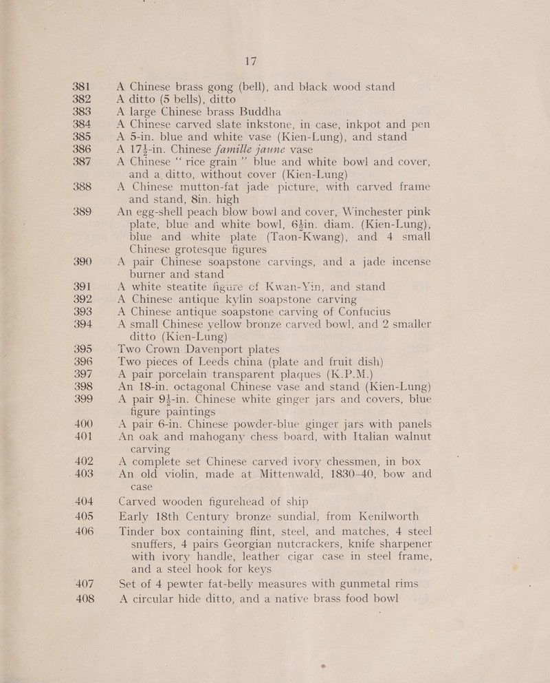 407 408 Ly A Chinese brass gong (bell), and black wood stand A ditto (5 bells), ditto | A large Chinese brass Buddha A Chinese carved slate inkstone, in case, inkpot and pen A 174-in. Chinese famille jaune vase A Chinese “rice grain’”’ blue and white bowl and cover, and a ditto, without cover (Kien-Lung) A Chinese mutton-fat jade picture, with carved frame and stand, 8in. high An egg-shell peach blow bowl and cover, Winchester pink plate, blue and white bowl, 64in. diam. (Kien-Lung), blue and white plate (Taon-Kwang), and 4 small _ Chinese grotesque figures 3 A pair Chinese soapstone carvings, and a jade incense burner and stand A white steatite figure cf Kwan-Yin, and stand ~ A Chinese antique kylin soapstone carving A Chinese antique soapstone carving of Confucius A small Chinese yellow bronze carved bowl, and 2 smaller ditto (Kien-Lung) Two Crown Davenport plates Two pieces of Leeds china (plate and fruit dish) A pair porcelain transparent plaques (K.P.M.) An 18-in. octagonal Chinese vase and stand (Kien-Lung} A pair 94-in. Chinese white ginger jars and covers, blue figure paintings A pair 6-in. Chinese powder-blue ginger jars with panels An oak and mahogany chess board, with Italian walnut carving A complete set Chinese carved ivory chessmen, in box An old violin, made at Mittenwald, 1830-40, bow and case Carved wooden figurehead of ship Early 18th Century bronze sundial, from Kenilworth Tinder box containing flint, steel, and matches, 4 steel snuffers, 4 pairs Georgian nutcrackers, knife sharpener with ivory handle, leather cigar case in steel frame, and a steel hook for keys Set of 4 pewter fat-belly measures with gunmetal rims A circular hide ditto, and a native brass food bowl