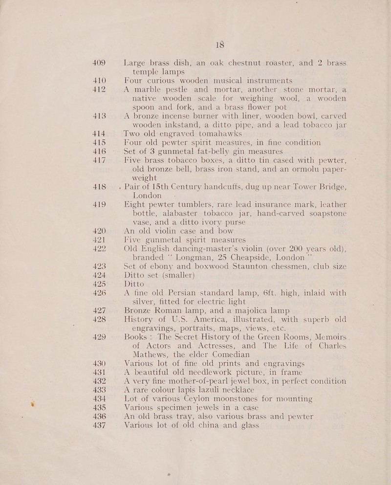409 410 412 413 414 415 416 417 418 18 Large brass dish, an oak chestnut roaster, and 2 brass temple lamps Four curious wooden musical instruments A marble pestle and mortar, another stone mortar, a native wooden scale for weighing wool, a wooden spoon and fork, and a brass flower pot A bronze incense burner with liner, wooden bowl, carved wooden inkstand, a ditto pipe, and a lead tobacco jar Two old engraved tomahawks Four old pewter spirit measures, in fine condition Set of 3 gunmetal fat-belly gin measures Five brass tobacco boxes, a ditto tin cased with pewter, old bronze bell, brass iron stand, and an ormolu paper- weight Pair of 15th Century handcutts, dug up near Tower Bridge, London Fight pewter tumblers, rare lead insurance mark, leather bottle, alabaster tobacco jar, hand-carved soapstone vase, and a ditto ivory purse An old violin case and bow Five gunmetal spirit measures Old English dancing- master’s violin (over 200 years old), branded ‘ ‘ Longman, 25 Cheapside, London ”’ Set of ebony and boxwood Staunton chessmen, club size Ditto set (smaller) Ditto A fine old Persian standard lamp, 6ft. high, inlaid with silver, fitted for electric hght Bronze Roman lamp, and a majolica lamp History of U.S. America, illustrated, with superb old engravings, portraits, maps, views, etc. Books : The Secret History of the Green Rooms, Memoirs of. Actors and. Actresses, and The. Lite. of Charles Mathews, the elder Comedian Various lot of fine old prints and engravings A beautiful old needlework picture, in frame A very fine mother-of-pearl jewel box, in perfect condition A rare colour lapis lazuli necklace Lot of various Ceylon moonstones for mounting Various specimen jewels in a case An old brass tray, also various brass and pewter Various lot of old china and glass