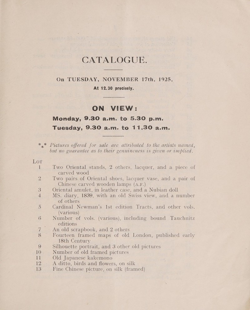 CATALOGUE. On TUESDAY, NOVEMBER 17th, 1925, At 12.30 precisely. ON VIEW: Monday, 9.30 a.m. to 5.30 p.m. Tuesday, 9.30 a.m. to 11.30 a.m. but no guarantee as to theiy genuineness 1s given or 1mplied. Two Oriental stands, 2 others, lacquer, and a piece of carved wood Two pairs of Oriental shoes, lacquer vase, and a pair of Chinese carved wooden lamps (A.F.) Oriental amulet, in leather case, and a Nubian doll MS. diary, 1839, with an old Swiss view, and a number of others Cardinal Newman’s. 1st edition Tracts, and other vols. (various) Number of vols. (various), including bound Tauchnitz editions An old scrapbook, and 2 others Fourteen framed maps of old London, published early 18th Century Silhouette portrait, and 3 other old pictures Number of old framed pictures Old Japanese kakemono | A ditto, birds and flowers, on silk Fine Chinese picture, on silk (framed)