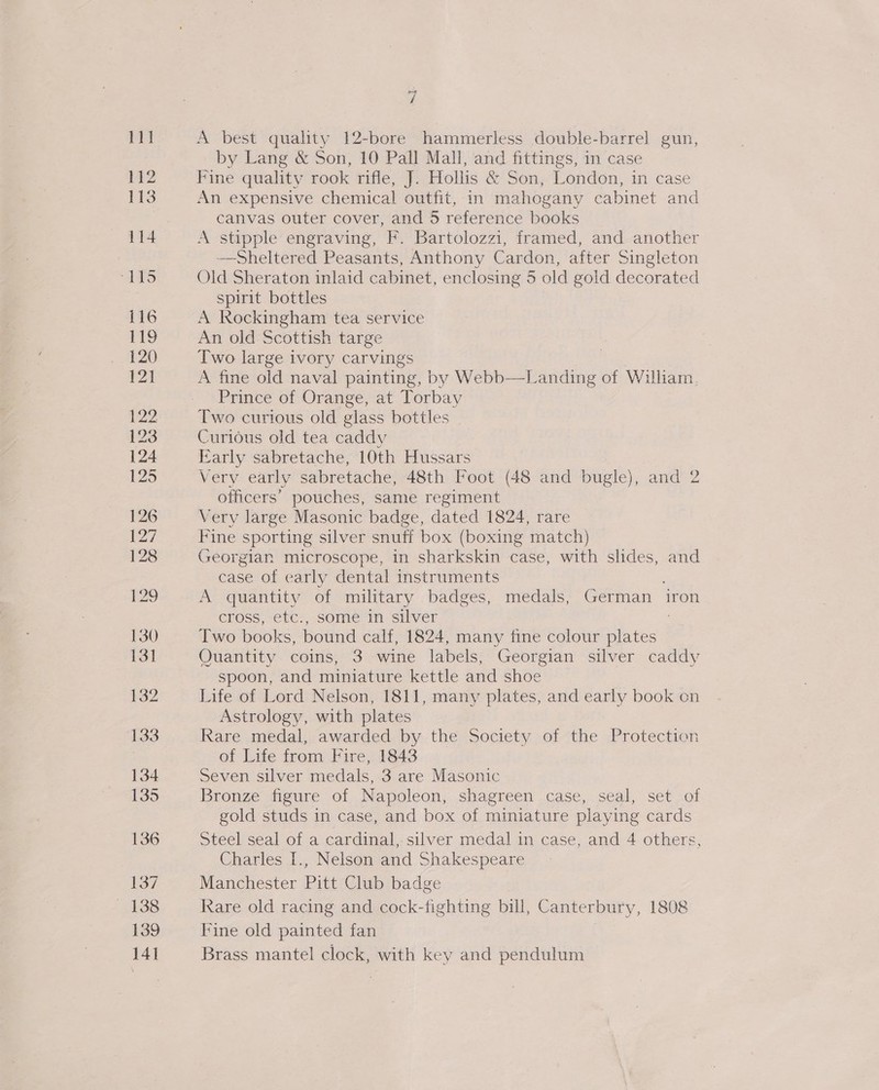 ZL A best quality 12-bore hammerless double-barrel gun, by Lang &amp; Son, 10 Pall Mall, and fittings, in case Fine quality rook rifle, J. Hollis &amp; Son, London, in case An expensive chemical outfit, in mahogany cabinet and canvas outer cover, and 5 reference books A stipple engraving, F. Bartolozzi, framed, and another —Sheltered Peasants, Anthony Cardon, after Singleton Old Sheraton inlaid cabinet, enclosing 5 old goid decorated spirit bottles A Rockingham tea service An old Scottish targe Two large ivory carvings A fine old naval painting, by Webb—Landing of William, Prince of Orange, at Torbay Two curious old glass bottles Curious old tea caddy Early sabretache, 10th Hussars Very early sabretache, 48th Foot (48 and bugle), and 2 officers’ pouches, same regiment Very large Masonic badge, dated 1824, rare Fine sporting silver snuff box (boxing match) Georgian microscope, in sharkskin case, with slides, and case of early dental instruments A quantity of military badges, medals, German iron cross, etc., some in silver Two books, bound calf, 1824, many fine colour plates Quantity coins, 3 wine labels, Georgian silver caddy spoon, and miniature kettle and shoe Life of Lord Nelson, 1811, many plates, and early book on Astrology, with plates Rare medal, awarded by the Society of the Protection of Life from Fire, 1843 Seven silver medals, 3 are Masonic Bronze figure of Napoleon, shagreen case, seal, set of gold studs in case, and box of miniature playing cards Steel seal of a cardinal,-silver medal in case, and 4 others, Charles I., Nelson and Shakespeare Manchester Pitt Club badge Rare old racing and cock-fighting bill, Canterbury, 1808 Fine old painted fan Brass mantel clock, with key and pendulum