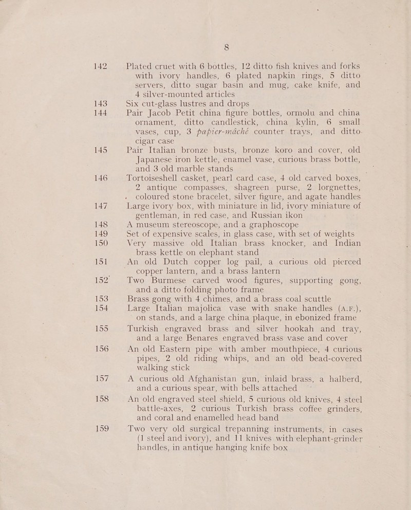 142 Plated cruet with 6 bottles, 12 ditto fish knives and forks with ivory handles, 6 plated napkin rings, 5 ditto servers, ditto sugar basin and mug, cake knife, and 4 silver-mounted articles Six cut-glass lustres and drops Pair Jacob Petit china figure bottles, ormolu and china ornament, ditto candlestick, china kylin, 6 small vases, cup, 3 papier-mdaché counter trays, and ditto. cigar case Pair Italian bronze busts, bronze koro and cover, old Japanese iron kettle, enamel vase, curious brass bottle, and 3 old marble stands . ; Tortoiseshell casket, pearl card case, 4 old carved boxes, 2 antique compasses, shagreen purse, 2 lorgnettes, coloured stone bracelet, silver figure, and agate handles Large ivory box, with miniature in lid, ivory miniature of gentleman, in red case, and Russian ikon A museum stereoscope, and a graphoscope Set of expensive scales, in glass case, with set of weights Very massive old Italian brass knocker, and Indian brass kettle on elephant stand copper lantern, and a brass lantern Two Burmese carved wood figures, supporting gong, and a ditto folding photo frame Brass gong with 4 chimes, and a brass coal scuttle Large Italian majolica vase with snake handles (aA.F.), on stands, and a large china plaque, in ebonized frame Turkish engraved brass and silver hookah and _ tray, and a large Benares engraved brass vase and cover An old Eastern pipe with amber mouthpiece, 4 curious pipes, 2 old riding whips, and an old bead-covered walking stick A curious old Afghanistan gun, inlaid brass, a halberd, and a curious spear, with bells attached An old engraved steel shield, 5 curious old knives, 4 steel battle-axes, 2 curious Turkish brass coffee grinders, and coral and enamelled head band Two very old surgical trepanning instruments, in cases (1 steel and ivory), and 11 knives with elephant-grinder handles, in antique hanging knife box