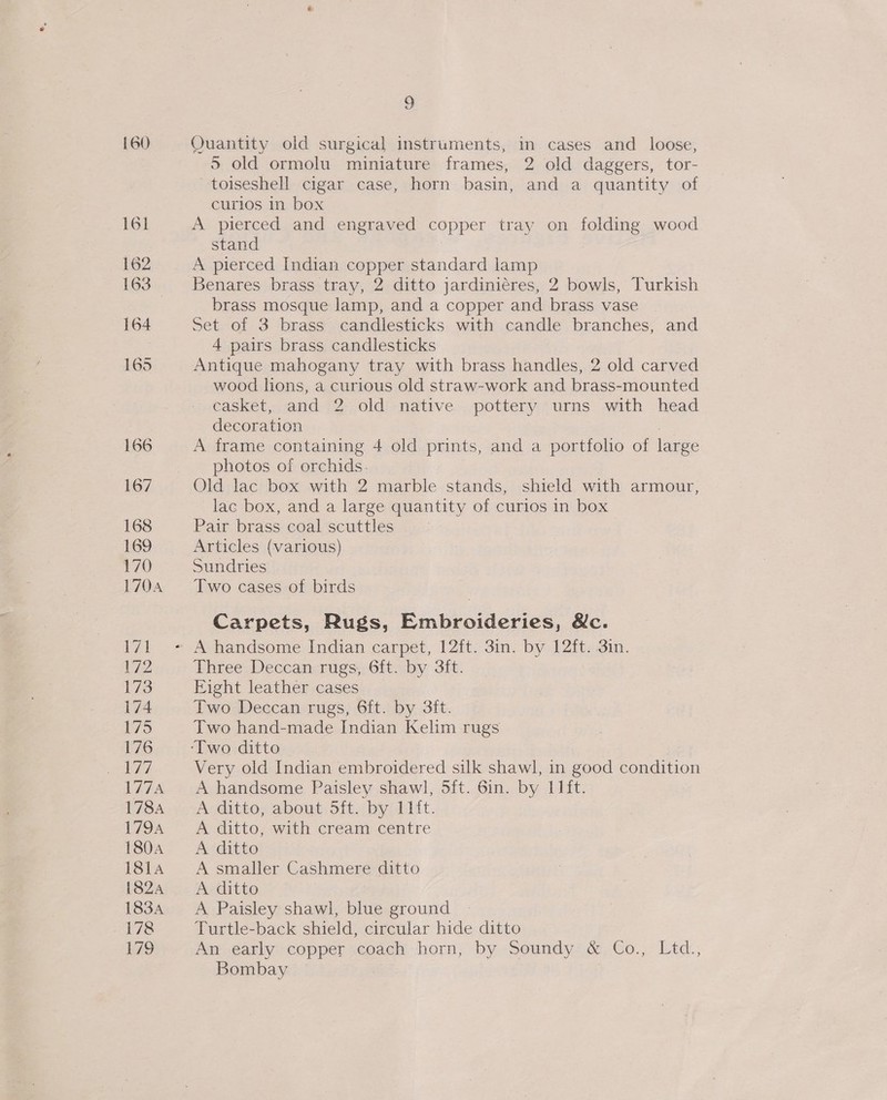 160 Quantity old surgical instruments, in cases and_ loose, 5 old ormolu miniature frames, 2 old daggers, tor- toiseshell cigar case, horn basin, and a quantity of curios in box A pierced and engraved copper tray on folding wood stand A pierced Indian copper standard lamp Benares brass tray, 2 ditto jardini¢res, 2 bowls, Turkish brass mosque lamp, and a copper and brass vase Set of 3 brass candlesticks with candle branches, and 4 pairs brass candlesticks Antique mahogany tray with brass handles, 2 old carved wood lions, a curious old straw-work and brass-mounted casket, and 2 old native pottery urns with head decoration A frame containing 4 old prints, and a portfoho of large photos of orchids. Old lac box with 2 marble stands, shield with armour, lac box, and a large quantity of curios in box Pair brass coal scuttles Articles (various) Sundries Two cases of birds Carpets, Rugs, Embroideries, &amp;c. Three Deccan rugs, 6ft. by 3ft. Fight leather cases Two Deccan rugs, 6ft. by 3ft. Two hand-made Indian Kelim rugs Very old Indian embroidered silk shawl, in good condition A handsome Paisley shawl, 5ft. 6in. by 11ft. A ditto, about Sft. by 11it. A ditto, with cream centre A ditto A smaller Cashmere ditto A ditto A Paisley shawl, blue ground Turtle-back shield, circular hide ditto An early copper coach horn, by Soundy &amp; Co., Ltd., Bombay