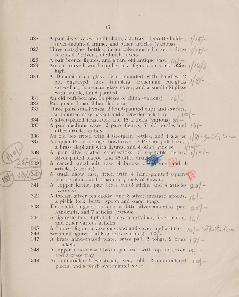 326 A pair silver vases, a gilt chain, ash tray, cigarette holder, )//$° silver-mounted frame, and other articles (various) pee 327 Three cut-glass bottles, in an oak-mounted case, a ditto /// y/o case and 2 silver-plated dish-covers “¢ 328 A pair bronze figures, and a rare oid antique vase Jy/= ,~ ; 329 An old carved wood candlestick, figures on stick, 32in. )//2/ / high He oe 330 A Bohemian cut-glass dish, mounted with handles, 2 , /.,} old engraved ruby tumblers, Bohemian cut-glass l/ di salt-cellar, Bohemian glass cover, and a smallold glass | with handle, hand-painted 331 An old puff-box and 14 pieces of china (various) 16 = 332 Pair green Japan 2 handled vases 333 Three pairs small vases, 2 hand-painted cups and saucers, ‘a mounted cake basket and a Dresden ash-tray ole 334 A silver-plated toast-rack and 16 articles (various) S)&lt;— ~° 335 A pair medium vases, 2 pairs figures, 7 old bottles ‘and /6/- other articles in box cy . 336 An old box fitted with 4 Georgian bottles, and 4 glasses ;/ 9- Get ¢ = . A fe pg SOT A copper Persian ginger-bowl cover, 2 Persian puff boxes, , ‘| A a brass elephant, with figures, and 4 other articles Ti ha   wes \ o\/ 338 A pair silver-plated candlesticks, 3 vegetable dishes; feelin YA go silver-plated teapot, and 16 other artio}gpeg gu RF 28/1339) A carved wood gilt vase, 4 bronze om nec essesnss sa   eo articles (various) p $0/, (340) A small show case, fitted with 4 hand-painted square€X ; SP 9 ae \, Fe : J v os frscasescnabasi® marble plates and 4 painted panels of flowers w ! 34] A copper kettle, pair bracs candlesticks, and 4 articles 2 o/ - (varicus) aes 342 A foreign silver tea-caddy, and 3 silver mustard spoons, gf | a pickle fork, butter spoon and sugar tongs me 343 Three old daggers, antique, a ditto silver-mounted, pair handcuffs, and 7 articles (various) 344 A cigarette box, 4 photo frames, tea-drainer, silver-plated, and other various articles ; gs: 345 A Chinese figure, a vase on stand and cover, anda ditto . yj, ). 9/ t At 1 Ae 346 Six small figures and 6 articles (various) /0 a “i 347 A brass hand-chased plate, brass pail, 2 tongs, 2 brass ¢ 3/ brackets a 3 348 A copper hand-chased basin, pail fixed with top and cover, 44 and a brass tray 349 An embroidered waistcoat, very old, 2 embroidered {©}. pieces, and a plush over-mantel cover Win 