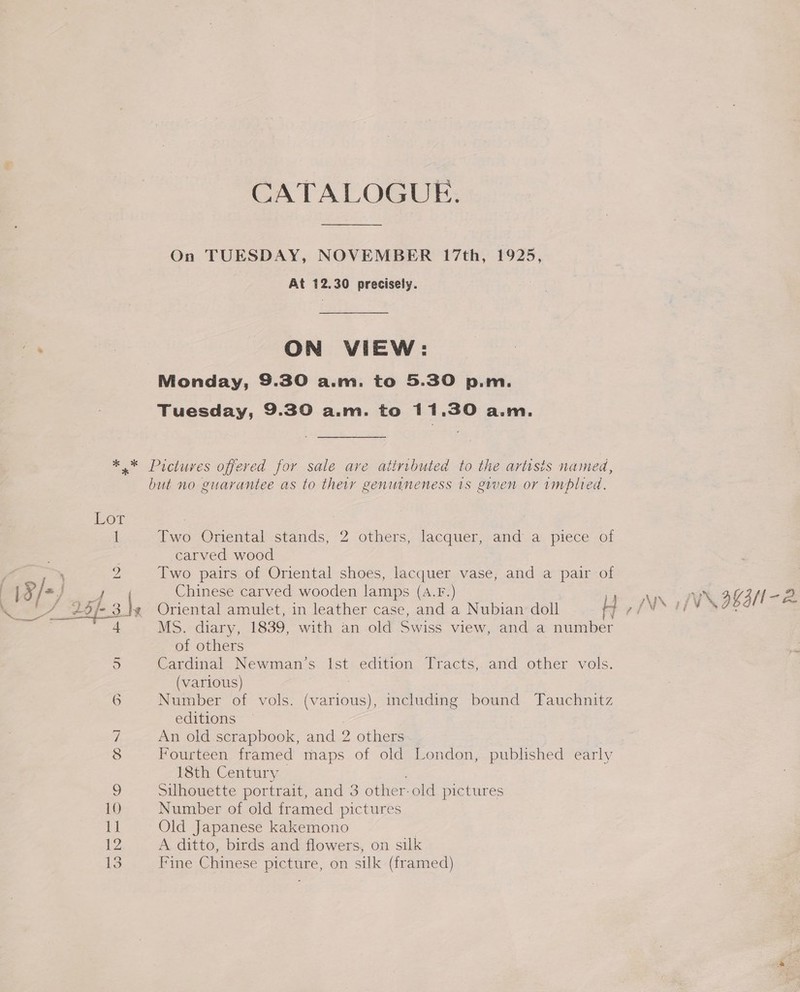 On TUESDAY, NOVEMBER 17th, 1925, At 12.30 precisely. ON VIEW: Monday, 9.30 a.m. to 5.30 p.m. Tuesday, 9.30 a.m. to 11.30 a.m. but no guarantee as to their genuineness 1s given or implied. Two Oriental stands, 2 others, lacquer, and a piece of carved wood Two pairs of Oriental shoes, lacquer vase, and a pair of Chinese carved wooden lamps (A.F.) MS. diary, 1839, with an old Swiss view, and a number of others Cardinal Newman’s Ist edition Tracts, and other vols. (various) : Number of vols. Phase including bound Tauchnitz editions An old scrapbook, and 2 others Fourteen framed maps of old London, published early 18th Century Silhouette portr ait, and 3 other-old pictures Number of old framed pictures Old Japanese kakemono ! A ditto, birds and flowers, on silk Fine Chinese picture, on silk (framed)