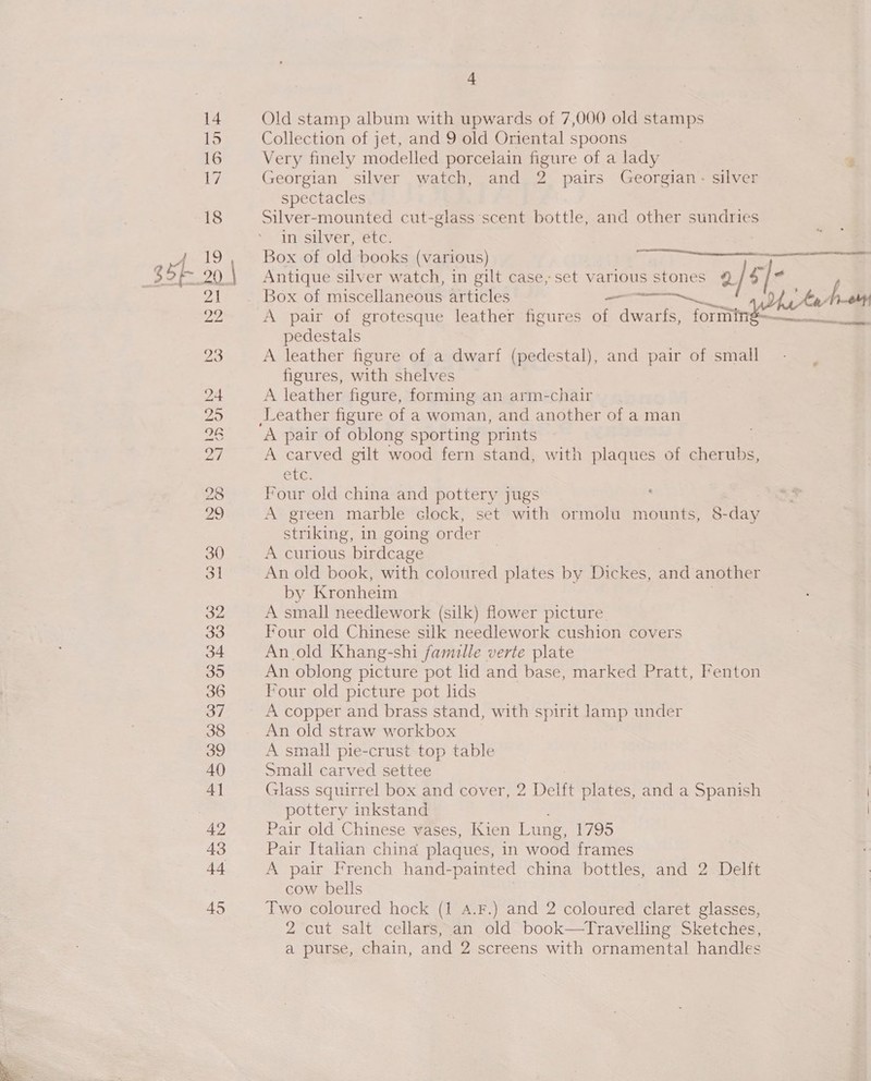 + Old stamp album with upwards of 7,000 old stamps Collection of jet, and 9 old Oriental spoons Very finely modelled porcelain figure of a lady ‘ Georgian silver watch, and 2 pairs Georgian - silver spectacles Silver-mounted cut-glass scent bottle, and other sundries in silver, etc. Box of old books (various) Antique silver watch, in gilt case, set various stones @ tbe Box of miscellaneous articles _ A pair of grotesque leather figures of nee 5, joriin pedestals A leather figure of a dwarf (pedestal), and pair of small figures, with shelves A leather figure, forming an arm-chair CIs EA Se A pair of oblong sporting prints A carved gilt wood fern stand, with plaques of cherubs, ete. Four old china and pottery jugs ‘ A green marble clock, set with ormolu mounts, 8-day striking, in going order A curious biticase. An old book, with coloured plates by Dickes, and another by Kronheim A small needlework (silk) flower picture Four old Chinese sulk needlework cushion covers An old Khang-shi famille verte plate An oblong picture pot lid and base, marked Pratt, Fenton Four old picture pot lids A copper and brass stand, with spirit lamp under An old straw workbox A small pie-crust top table Small carved settee ett Glass squirrel box and cover, 2 Delft plates, and a Spanish pottery inkstand | Pair old Chinese vases, Kien Lung, 1795 Pair Italian china plaques, in wood frames A pair French hand-painted china bottles, and 2 Delft cow bells Two coloured hock (1 A.F.) and 2 coloured claret glasses, 2 cut salt cellars, an old book—Travelling Sketches,