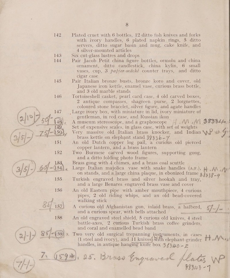 142 Plated cruet with 6 bottles, 12 ditto fish knives and forks with ivory handles, 6 plated napkin rings, 5 ditto servers, ditto sugar basin and mug, cake knife, and 4 silver-mounted articles 143 Six cut-glass lustres and drops 144 Pair Jacob Petit china figure bottles, ormolu and china ornament, ditto candlestick, china kylin, 6 small vases, cup, 3 papier-mdché counter trays, and ditto cigar case 145 Pair Italian bronze busts, bronze koro and cover, old Japanese iron kettle, enamel vase, curious brass bottle, and 3 old marble stands 146 Tortoiseshell casket, pearl card case, 4 old carved bios, 2 antique compasses, shagreen purse, 2 lorgnettes, coloured stone bracelet, silver figure, and agate handles : 147 _ Large ivory box, with miniature in lid, ivory miniature of Ok Ke on gentleman, in red case, and Russian ikon (50 i ).. A museum stereoscope, and a graphoscope AVAGTA'A| Se | 149 Set of expensive scales, in glass case, with set a Felis Shy = 150), Very massive old Italian brass knocker, and Indian \\AP? “42: 4 Pon et ee eX brass kettle on elephant stand 3733 }- aft 151° An old Dutch copper log pail, a curious old pierced copper lantern, and a brass lantern — 152 Two Burmese carved wood figures, supporting gong, and a ditto folding photo frame s+ Brass gong with 4 chimes, and a brass coal scuttle } BY ~ (154). Large Italian majolica vase with snake handles (A.F.), Ht. AAA on stands, and a large china plaque, in ebonized frame 3b33 §-9 155 Turkish engraved brass and silver hookah and tray, and a large Benares engraved brass vase and cover 156 An old Eastern. pipe with amber mouthpiece, 4 curious pipes, 2 old riding whips, and an old bead- covered és SN ay walking stick — oY 157) A curious old Afghanistan gun, inlaid brass, a halberd, “Jy. ce and a curious spear, with bells attached ‘ fn 158 An old engraved steel shield, 5 curious old knives, 4 Sett battle-axes, 2 curious Turkish brass coffee grinders, Tee and coral and enamelled head band _ x Two very old surgical trepanning instruments, in cases re (1 steel and ivory), and 11 knives} With elephant-grinder tt AY Ne4/ handles, in antique hanging knife box 3 “ayn — fe Pa = 59%). 32 Bb: 3 M rtd Grngn tir’-¢ Bg / bs. ms \W er tes ei