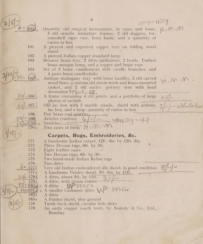    Quantity old surgical instruments, in cases and loose, H yr. fV\\ 5 old ormolu miniature frames; 2 old daggers, tor- _toiseshell cigar case, horn basin, and a quantity of curlos in box A pierced and engraved copper tray on. tolding wood ~ stand A pierced Indian copper standard lamp Benares brass tray, 2 ditto jardinieres, 2 bowls, Turkish brass mosque lamp, and a copper and brass vase Set of 3 brass candlesticks with candle branches, and 4 pairs brass candlesticks Antique mahogany tray with brass handles, 2 old ea : NN. NV wood lions, a curious old straw-work and brass-mounted w casket, and 2 old native pottery urns with head - decoration 3¥3/) ¢ eS ae } photos of orchids Old lac box with 2 marble stands, shield with armour, 3/ /. lac box, and a large quanents of curios in box | Articles Ne. dy SUnCTiCS eet Carpets, Rugs, Embroideries, &amp;c. A handsome Indian carpet, 12ft. 3in. by 12ft. 3in. Three Deccan rugs, 6ft. by 3ft. Eight leather cases Two Deccan rugs, 6ft. by 3ft. Two hand-made Indian Kelim rugs Two ditto 7 Very old Indian embroidered silk awk in good condition a: &amp;/- je = A handsome Paisley shawl, 5ft. 6in. by abit. = A ditto, about 5ft. by Lift. “Qf. ae A ditto, with aoe Centre er Aditto |N?3y¥3s38 Is He A ditto } A Paisley shawl, blue ground Turtle-back shield, circular hide ditto An early copper ‘coach horn, by Sound ce Com td: : Bombay ; | \