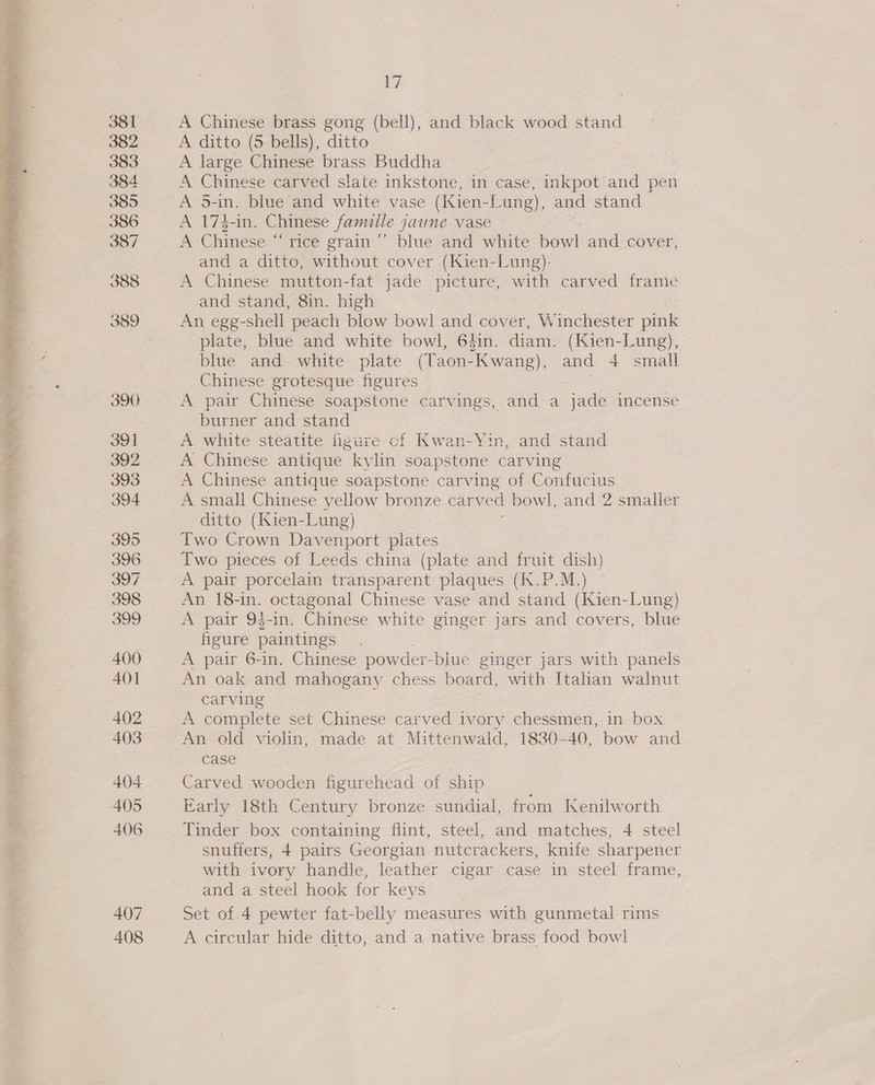  407 408 17 A Chinese brass gong (bell), and black wood stand A ditto (5 bells), ditto : A large Chinese brass Buddha A Chinese carved slate inkstone, in case, inkpot and pen A 5-in. blue and white vase (Kien-Lung), and stand A 173-in. Chinese famille jaune vase A Chinese “‘ rice grain’ blue and white bowl and cover and a ditto, without cover (Kien-Lung)- A Chinese mutton-fat jade picture, with carved frame and stand, 8in. high An egg-shell peach blow bowl and cover, Winchester pink plate, blue and white bowl, 64in. diam. (Kien-Lung), blue and white plate (Taon-Kwang), and 4 small Chinese grotesque figures A. pair Chinese soapstone carvings, and a jade incense burner and stand A white steatite figure of Kwan-Yin, and stand A Chinese antique kylin soapstone carving A Chinese antique soapstone carving of Confucius A small Chinese yellow bronze car ved bowl, and 2 smaller ditto (Kien- Lung) Two Crown Davenport plates Two pieces of Leeds china (plate and fruit dish) A pair porcelain transparent plaques (K.P.M.) An 18-in. octagonal Chinese vase and stand (Kien-Lung) A pair 94-in. Chinese white ginger jars and covers, blue figure paintings A pair 6-in. Chinese powder- -blue ginger jars with panels An oak and mahogany chess board, with Italian walnut carving A complete set Chinese carved ivory chessmen,.1n box - An old violin, made at Mittenwald, 1830-40, bow and case Carved wooden figurehead of ship Early 18th Century bronze sundial, from Kenilworth Tinder box containing flint, steel, and matches, 4 steel snuffers, 4 pairs Georgian nutcrackers, knife sharpener with ivory handle, leather cigar case in steel frame, and a steel hook for keys Set of 4 pewter fat-belly measures with gunmetal rims A circular hide ditto, nee a native brass food bowl