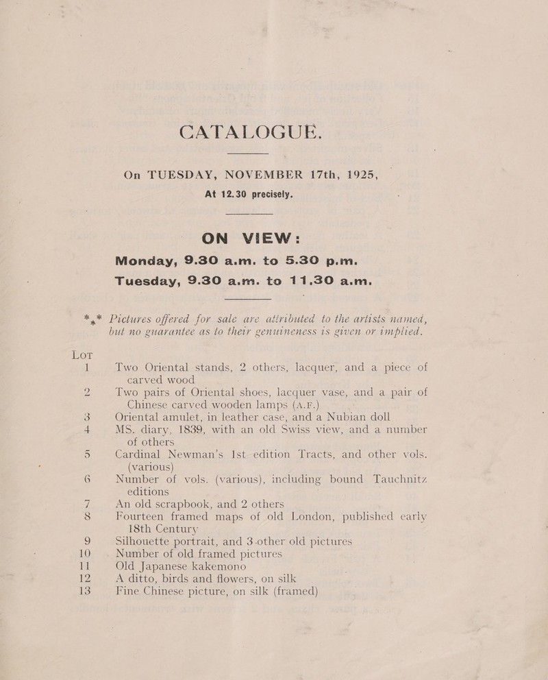 CATALOGUE. On TUESDAY, NOVEMBER 17th, 1925, At 12.30 precisely. ON VIEW: Monday, 9.30 a.m. to 5.30 p.m. Tuesday, 9.30 a.m. to 11.30 a.m. but no enarantee as to their genuineness 1s given or implied. Two Oriental -stands, 2. others, lacquer, and a.piece of carved wood : Two pairs of Oriental shoes, lacquer vase, and a pai of Chinese carved wooden lamps (A.F.) Oriental amulet, in leather case, and a Nubian doll MS. diary, 1839, with an old Swiss view, and a number of others Cardinal Newman’s Ist-edition Tracts, and other vols. (various) Number of vols. (various), including bound Tauchnitz editions | An old scrapbook, and 2 others Fourteen framed maps of old London, published early 18th Century Silhouette portrait, and 3-other old pictures Number of old framed pictures Old Japanese kakemono A ditto, birds and flowers, on silk Fine Chinese picture, on silk (framed)