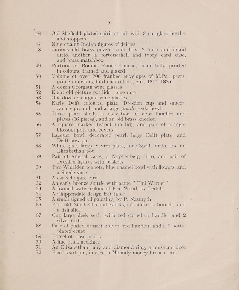 nono q# GON = wt my 5 Old Sheffield plated spirit stand, with 3 cut-glass bottles and stoppers Nine quaint Indian figures of deities Curious old brass puzzle snuff box, 2 horn and inlaid ditto, another, a tortoiseshell and ivory card case, and brass matchbox Portrait of Bonnie Prince Charlie, beautifully printed in colours, framed and glazed prime ministers, lord chancellors, etc., 1814-1835 A dozen Georgian wine glasses Eight old picture pot lids, some rare Farly Delit coloured -plate, Dresden cup: and saucer, canary ground, and a large famille verte bowl Three pearl shells, a collection of door handles and plates (66 pieces), and an old brass knocker A square marked teapot (no ld), and pair of orange- blossom pots and covers Lacquer bowl, decorated pearl, large Delft plate, and Delft bow pot White glass lamp, Sevres plate, blue Spode ditto, and an Elizabethan pot Pair of Amstel vases, a Nyphenberg ditto, and pair of Dresden figures with baskets Two Whielden teapots, blue enamel bowl with flowers, and a Spode vase A carved agate bird An early bronze skittle with name ‘ Phil Warner ”’ A tramed water-colour of Ken Wood, by Leitch A Chippendale design fret. table A small signed oil painting, by P. Nasmyth Pair old Sheffield candlesticks, | candelabra branch, and a fish slice One- large desk seal, with red cornelian handle, and 2 silver ditto Case of plated dessert me es, red handles, and a 2-bottle plated cruet Parcel of loose pearls A fine pearl necklace An Elizabethan ruby and diamond ring, a museum piece Pearl scarf pin, in case, a Maundy money brooch, etc.