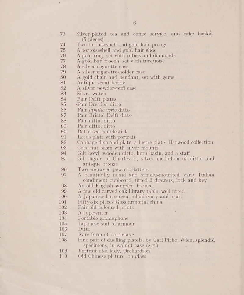 Silver-plated tea and coffee service, and cake basket (5 pieces) Two tortoiseshell and gold hair prongs A tortoiseshell and gold hair slide A gold ring, set with rubies and diamonds A gold bar brooch, set with turquoise A silver cigarette case A silver cigarette-holder case A gold chain and pendant, set aie gems Antique scent bottle A silver powder-puff case Silver watch Pair Delft plates Pair famille verte ditto Pair Bristol Delft ditto Pair ditto, ditto Pair ditto, ditto Battersea candlestick Leeds plate with portrait Cabbage dish and plate, a lustre plate, Harwood collection Coco-nut basin with silver mounts Gilt bowl, wooden ditto, horn basin, and a staft Gilt figure of Charles I., silver medallion of ditto, and antique bronze Iwo engraved pewter platters A beautifully injaid and ormolu-mounted early Italian condiment cupboard, fitted 3 drawers, lock and kev An old English sampler, framed A fine old carved oak library table, well fitted A Japanese lac screen, inlaid ivory and pearl Iifty-six pieces Goss armorial china Pair old coloured prints A typewriter Portable gramophone Japanese suit of armour Ditto Rare form of battle-axe Fine pair of duelling pistols, by Carl Pirko, Wien, splendid specimens, in walnut case (A.F.) Portrait of-a lady, Orchardson Old Chinese picture, on glass