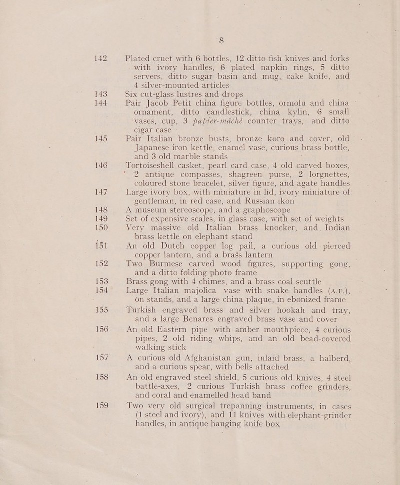 Plated cruet with 6 bottles, 12 ditto fish knives and forks with ivory handles, 6 plated napkin rings, 5 ditto servers, ditto sugar basin and mug, cake knife, and 4 silver-mounted articles Six cut-glass lustres and drops Pair Jacob Petit china figure bottles, ormolu and china © ornament, ditto candlestick, china kylin, 6 small vases, cup, 3 papter-mdché counter trays, and ditto cigar case © Pair Italian bronze busts, bronze koro and cover, old Japanese iron kettle, enamel vase, curious brass bottle, and 3 old marble stands Tortoiseshell casket, pearl card case, 4 old carved boxes, 2 antique compasses, shagreen purse, 2 lorgnettes, coloured stone bracelet, silver figure, and agate handles Large ivory box, with miniature in lid, ivory miniature of gentleman, in red case, and Russian ikon A museum stereoscope, and a graphoscope Set of expensive scales, in glass case, with set of weights Very massive old Italian brass knocker, and. Indian brass kettle on elephant stand An old Dutch copper log pail, a curious old - pierced copper lantern, and a brass lantern Two Burmese carved wood figures, supporting gong, and a ditto folding photo frame Brass gong with 4 chimes, and a brass coal scuttle Large Italian majolica vase with snake handles (A.F.), on stands, and a large china plaque, in ebonized frame Turkish engraved brass and silver hookah and tray, and a large Benares engraved brass vase and cover An old Eastern pipe with amber mouthpiece, 4 curious pipes, 2 old riding whips, and an old bead-covered walking stick A curious old Afghanistan gun, inlaid brass, a halberd, and a curious spear, with bells attached An old engraved steel shield, 5 curious old knives, 4 steel battle-axes, 2 curious Turkish brass coffee grinders, and coral and enamelled head band Two very old surgical trepanning instruments, in cases (1 steel and ivory), and 11 knives with elephant- are handles, in antique bawewe knife box
