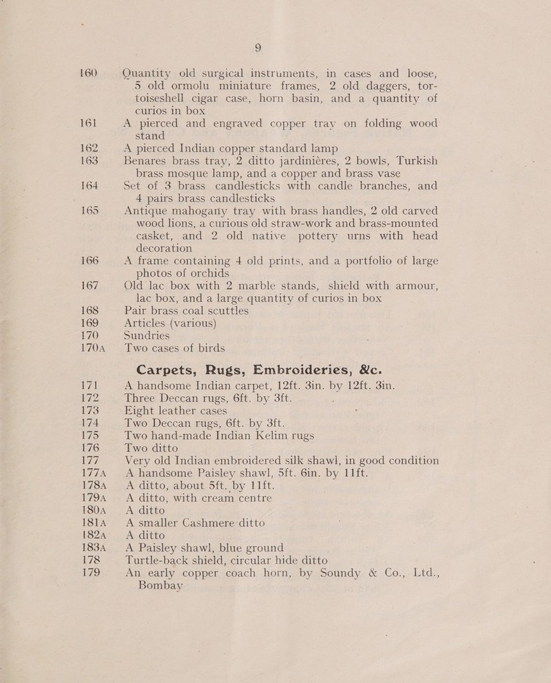 160 5 old ormolu miniature frames, 2 old daggers, tor- toiseshell cigar case, horn basin, and a quantity of curios in box A pierced and engraved copper tray on folding wood stand A pierced Indian copper standard lamp Benares brass tray, 2 ditto jardiniéres, 2 bowls, Turkish brass mosque lamp, and a copper and brass vase set of 3 brass candlesticks with candle branches, and 4 pairs brass candlesticks wood lions, a curious old straw-work and brass-mounted casket, and 2 old native pottery urns with head decoration A frame containing 4 old prints, and a portfolio of large photos of orchids 7 Old lac box with 2 marble stands, shield with armour, lac box, and a large quantity of curios in box Pair brass coal scuttles Articles (various) Sundries Two cases of birds Carpets, Rugs, Embroideries, &amp;c. A handsome Indian carpet, 12ft. 3in. by 12ft. 3in. Three Deccan rugs, 6ft. by 3ft. Two Deccan rugs, 6ft. by 3ft. Two hand-made Indian Kelim rugs Two ditto Very old Indian embroidered silk shawl, in good condition A handsome Paisley shawl, 5ft. 6in. by I1ft. A ditto, about Sit. by lft. A ditto, with cream centre A ditto A smaller Cashmere ditto A ditto A Paisley shawl, blue ground Turtle-back shield, circular hide ditto An early copper coach horn, by Soundy. &amp; Co.,. Ltd., Bombay