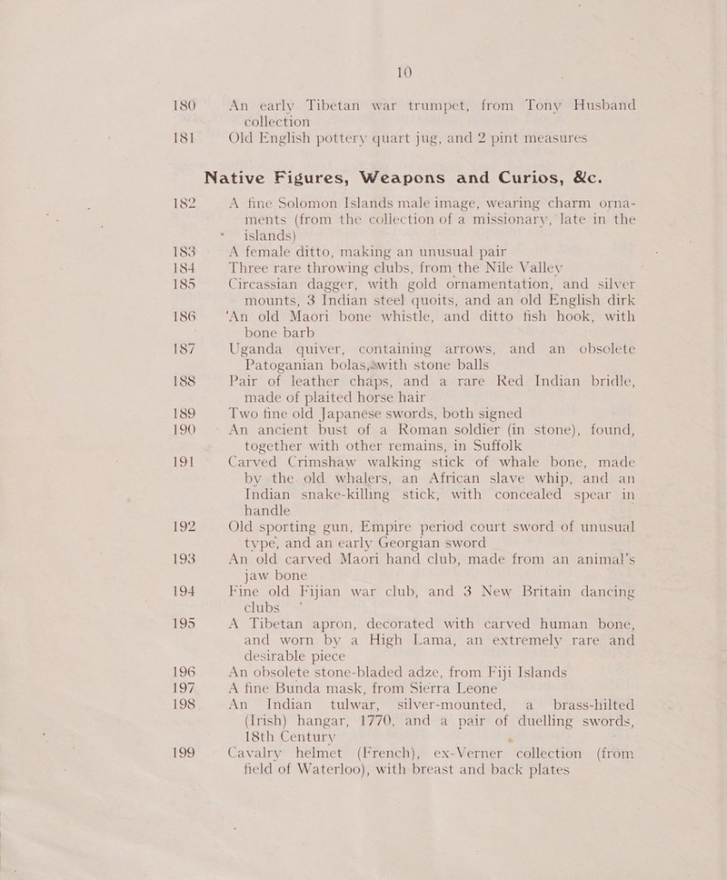 An early Tibetan war trumpet, from Tony Husband collection Old English pottery quart jug, and 2 pint measures A fine Solomon Islands male image, wearing charm orna- ments (from the coliection of a missionary, late in the islands) A female ditto, making an unusual pair Three rare throwing clubs, from the Nile Valley Circassian dagger, with gold ornamentation, and silver mounts, 3 Indian steel quoits, and an old English dirk ‘An old Maori bone whistle, and ditto fish hook, with bone barb Uganda quiver, containing arrows, and an _ obsolete Patoganian bolas,swith stone balls Pair of leather chaps, and a rare Red Indian bridle, made of plaited horse hair Two fine old Japanese swords, both signed together with other remains, in Suffolk Carved Crimshaw walking stick of whale bone, made by the. old whalers, an African slave whip, and an Indian snake-killing stick, with concealed spear in handle Old sporting gun, Empire period court sword of unusual type, and an early Georgian sword An old carved Maori hand club, made from an animal’s jaw bone Fine old Fijian war club, and 3 New Britain dancing clubs = A Tibetan apron, decorated with carved human bone, and worn by a High Lama, an extremely rare and desirable piece An obsolete stone-bladed adze, from Fiji Islands A fine Bunda mask, from Sierra Leone An Indian tulwar, silver-mounted, a brass-hilted (Irish) hangar, 1770, and a pair of duelling swords, 18th Century ‘ 7 Cavalry helmet (French), ex-Verner collection (from field of Waterloo), with breast and back plates