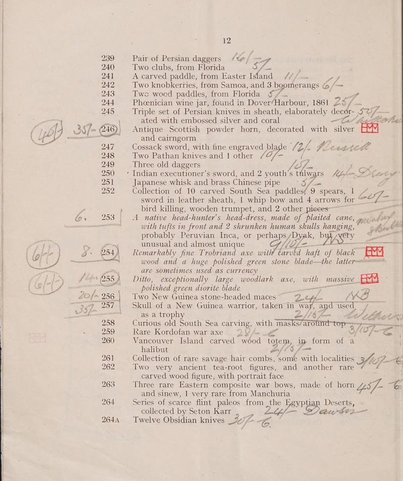   fe « i Pair of Persian daggers (leo — Two clubs, from Florida aS’ os A carved paddle, from Easter Isfand /// oy Two knobkeriies, from Samoa, and 3 boomerangs e, (om Twe wocd paddles, from. Florida §/. . Phoenician wine jar, found in Dover/Harbour, 1861 Z5/ Triple set of Persian knives in sheath, elaborately decor- SY rd ated with embossed silver and coral ler Here Antique Scottish powder horn, decorated with silver eval and cairngorm ae Cossack sword, with fine engraved vey, e 6 2/- Ateve Two Pathan knives and | other Three old daggers , Indian executioner’s sword, and 2 youth’ A one Mhfm POD Leh Japanese whisk and brass Chinese pipe #8) Collection of 10 carved South Sea paddles( 9 spears, = sword in leather sheath, 1 whip bow and 4 arrows ~ &amp; &lt;&lt; — bird killing, wooden trumpet, and 2 other pieces 2 A native head-hunter’s head-dress, made of Sed CANE, prey ph OF with tufts in front and 2 shrunken human skulls hanging, © oft? probably Peruvian Inca, or perhansy yaks by coy oo unusual and almost unique Remarkably fine Trobriand axe wit Lente haft of black acc wood and a huge polished green stone blade—the latter are sometimes used as currency Ditto, exceptionally large woodlark axe, with MASSIVE. EY polished green dtorite blade ——F 7) Two New Guinea stone-headed maces Qty 7 = Skull of a New Guinea warrior, taken in war, “apd eo as a trophy ey oe Curious old South Sea or aes with Tasks7arote- top =o &gt;! Kare Kordofan waraxe 2 oy | Vancouver Island carved se de totem, Dy form of a | halibut on) &lt;§ ja Collection of rare savage hair combs, some with localities Sle. pK Two very ancient tea-root figures, and another rare é carved wood figure, with portrait face : Three rare Eastern composite war bows, made of horn LS] - a and sinew, 1 very rare from Manchuria Series of scarce flint paleos from the VeyPyan Deserts, collected by Seton Karr , LE/— Maw fi2— Twelve Obsidian knives ji [-@: