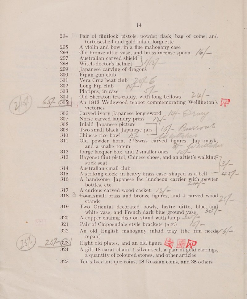 Pair of flintlock pistols, powder flask, bag of coins, and tortoiseshell and gold inlaid lorgnette A violin and bow, in a fine mahogany case ee Old bronze altar vase, and brass incense spoon /@/— Australian carved shield’ ay Pm f Witch-doctor’s helmet _ ) 4/7 9 Japanese carving of dragons Fijian gun club Vera Cruz boat club —27 Long Fiji club fUf- Platipus, in case / a Old Sheraton tea-caddy, ant write bellows #/ ™ victories Carved ivory Japanese long sword | Norse carved laundry press ath fn Inlaid Japanese picture ole off 4 Fee Two small black Japanese ) ars | / mi) Figen Pee Chinese rice bowl /§/4 Olds powder= horny, 2 ‘Swiss Rant os Jap «mask, and a snake totem of te eae Large lacquer box, and 2smaller ones /2i/— Bayonet flint pistol, Chinese shoes, and an artist’ s walking ? | =r A handsome Japanese lac luncheon carrier with pewter bottles, etc. o7/ A curious carved wood casket. 427 Two Oriental decorated bowls, lustre ditto, blue, and white vase, and French dark blue ground vase, te f= A copper chafing dish on stand with lamp ~~« = Pair of Chippendale style brackets (A.F.) lef = 3 An old English mahogany inlaid tray (the rim needs/6/— repair) Eight old plates, and an old figure G= Ae A gilt 18-carat chain, | silver seal, a Pair ay gold earrings, a quantity of coloured stones, and other articles Ten silver antique coins, [8 Russian coins, and 35 others é