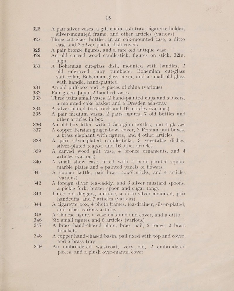 lo A pair silver vases, a gilt chain, ash tray, cigarette holder, silver-mounted frame, and other articles (various) Three cut-glass bottles, in an oak-mounted case, a ditto case and 2 silver-plated dish-covers A pair bronze figures, and a rare oid antique vase An old carved wood candlestick, figures on stick, 32in. high A Bohemian cut-glass dish, mounted with handles, 2 old engraved ruby tumblers, Bohemian cut-glass sait-cellar, Bohemian glass cover, and a small old glass with handle, hand-painted An old puff-box and 14 pieces of china (various) Pair green Japan 2 handled vases Three pairs small vases, 2 hand-painted cups and saucers, a mounted cake basket and a Dresden ash-tray A silver-plated toast-rack and 16 articles (various) A pair medium vases, 2 pairs figures, 7 old bottles and. other articles in box An old box fitted with 4 Georgian bottles, and 4 glasses A copper Persian ginger-bow! cover, 2 Persian pufi boxes, a brass elephant with figures, and 4 other articles A pair silver-plated candlesticks, 3 vegetable dishes, silver-plated teapot, and 16 other articles A carved wood gilt vase, 4 bronze ornaments, and 4 articles (various) A small show case, fitted with 4 hand-painted square marble plates and 4 painted panels of flowers A copper kettle, pair brass candlesticks, and 4 articles (varicus) A foreign silver tea-caddy, and 3 silver mustard spoons, a-pickle fork, butter spoon and sugar tongs Three old daggers, antique, a ditto silver-mounted, pair handcuffs, and 7 articles (various) A cigarette box, 4 photo frames, tea-drainer, silver-plated, and other various articles A Chinese figure, a vase on stand and cover, and a ditto Six small figures and 6 articles (various) A brass hand-chased plate, brass pail, 2 tongs, 2 brass brackets A copper hand-chased basin, pail fixed with top and cover, and a brass tray An embroidered waistcoat, very old, 2 embroidered pieces, and a plush over-mantel cover