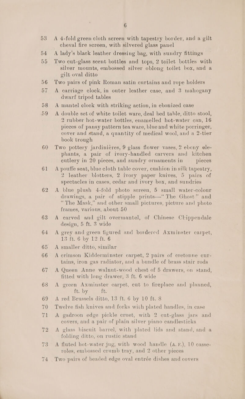 60 61 62 63 6 A 4-fold green cloth screen with tapestry border, and a gilt cheval fire screen, with silvered glass panel A lady’s black leather dressing bag, with sundry fittings Two cut-glass scent bottles and tops, 2 toilet bottles with silver mounts, embossed silver oblong toilet box, and a eilt oval ditto Two pairs of pink Roman satin curtains and rope holders A carriage clock, in outer leather case, and 3 mahogany dwarf tripod tables A mantel clock with striking action, in ebonized case A double set of white toilet ware, deal bed table, ditto stool, 2 rubber hot-water bottles, enamelled hot-water can, 16 pieces of pansy pattern tea ware, blue and white porringer, cover and stand, a quantity of medical wool, and a 2-tier book trough Two pottery jardinieres, 9 glass flower vases, 2 ebony ele- phants, a pair of ivory-handled carvers and kitchen cutlery in 20 pieces, and sundry ornaments in pieces A pouffe seat, blue cloth table cover, cushion in silk tapestry, 2 leather blotters, 2 ivory paper knives, 5 pairs of spectacles in cases, cedar and ivory box, and sundries A blue plush 4-fold photo screen, 5 small water-colour drawings, a pair of stipple prints-—“ The Ghost” and “¢ y 9) B ; The Mask,” and other small pictures, picture and photo frames, various, about 50 A carved and gilt overmantel, of Chinese Chippendale design, 5 ft. 3 wide A grey and green figured and bordered Axminster carpet, Tort Ory Leste 6 A smaller ditto, similar A crimson Kidderminster carpet, 2 pairs of cretonne cur- tains, iron gas radiator, and a bundle of brass stair rods A Queen Anne walnut-wood chest of 5 drawers, on stand, fitted with long drawer, 3 ft. 6 wide A green Axminster carpet, cut to fireplace and planned, ft. by ft. A red Brussels ditto, 13 ft. 6 by 10 ft. 8 Twelve fish knives and forks with plated handles, in case A gadroon edge pickle cruet, with 2 cut-glass jars and covers, and a pair of plain silver piano candlesticks A glass biscuit barrel, with plated lids and stand, and a folding ditto, on rustic stand A fluted hot-water jug, with wood handle (a.F.), 10 casse- roles, embossed crumb tray, and 2 other pieces Two pairs of beaded edge oval entrée dishes and covers