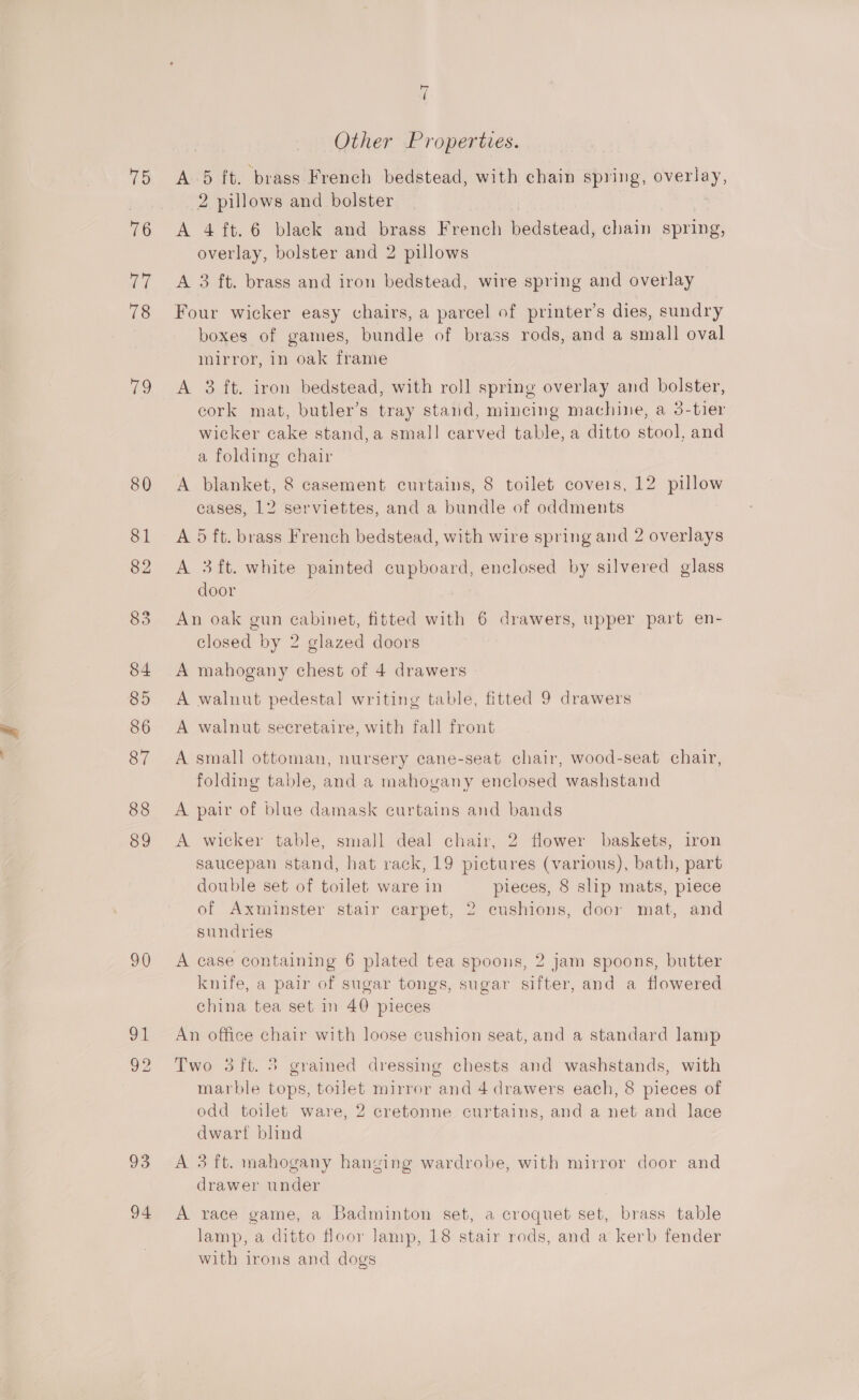 Pay, uo cl 78 80 81 82 83 84 85 86 87 88 89 90 93 94 r ( Other Properties. A 5 ft. brass French bedstead, with chain spring, overlay, 2 pillows and bolster A 4 ft. 6 black and brass French bedstead, chain spring, overlay, bolster and 2 pillows A 3 ft. brass and iron bedstead, wire spring and overlay Four wicker easy chairs, a parcel of printer’s dies, sundry boxes of games, bundle of brass rods, and a small oval mirror, in oak frame cork mat, butler’s tray stand, mincing machine, a 3-tier wicker cake stand, a small carved table, a ditto stool, and a folding chair A blanket, 8 casement curtains, 8 toilet coveis, 12 pillow cases, 12 serviettes, and a bundle of oddments A 5 ft. brass French bedstead, with wire spring and 2 overlays A 3ft. white painted cupboard, enclosed by silvered glass door An oak gun cabinet, fitted with 6 drawers, upper part en- closed by 2 glazed doors A mahogany chest of 4 drawers A walnut pedestal writing table, fitted 9 drawers A walnut secretaire, with fall front A small ottoman, nursery cane-seat chair, wood-seat chair, folding table, and a mahogany enclosed washstand A pair of blue damask curtains and bands A wicker table, small deal chair, 2 flower baskets, iron saucepan stand, hat rack, 19 pictures (various), bath, part double set of toilet ware in pieces, 8 slip mats, piece of Axminster stair carpet, 2 cushions, door mat, and sundries A case containing 6 plated tea spoons, 2 jam spoons, butter knife, a pair of sugar tongs, sugar sifter, and a flowered china tea set in 40 pieces An office chair with loose cushion seat, and a standard lamp Two 5ft. 5 grained dressing chests and washstands, with marble tops, toilet mirror and 4 drawers each, 8 pieces of odd toilet ware, 2 cretonne curtains, and a net and lace dwart blind A 3 ft. mahogany hanging wardrobe, with mirror door and drawer under A race game, a Badminton set, a croquet set, brass table lamp, a ditto floor lamp, 18 stair rods, and a kerb fender with irons and dogs