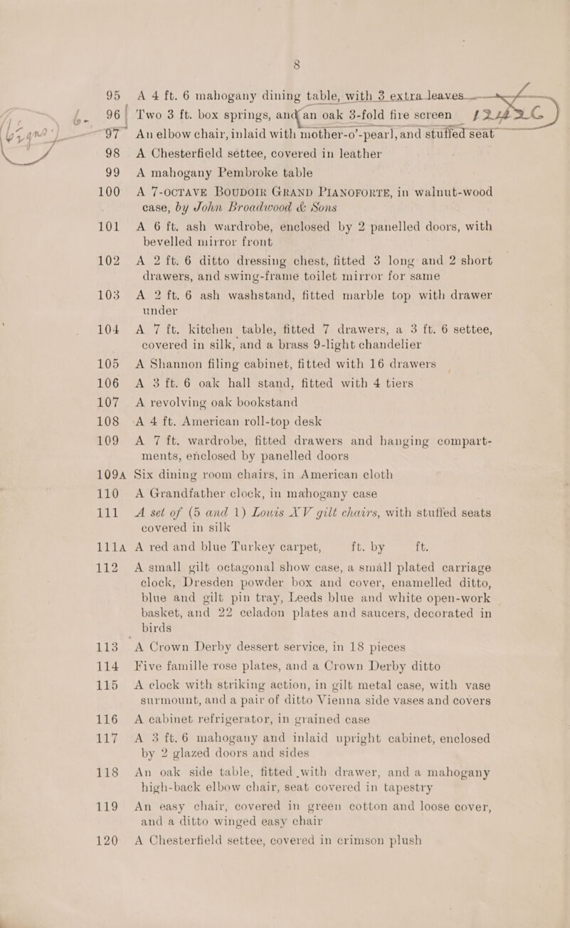 Obi 96 | roy 5 A 4 ft. 6 mahogany dining table, with 3 extra Le eee -- Two 3 ft. box springs, andfan oak 3- fold fire screen An elbow chair, inlaid with mother-o’ ~pearl, and stuffed ae A Chesterfield settee, covered in leather A mahogany Pembroke table A 7-OCTAVE BouDOIR GRAND PIANOFORTE, in walnut-wood case, by John Broadwood &amp; Sons A 6 ft. ash wardrobe, enclosed by 2 panelled doors, with bevelled mirror front A 2 ft. 6 ditto dressing chest, fitted 3 long and 2 short drawers, and swing-frame toilet mirror for same A 2 ft. 6 ash washstand, fitted marble top with drawer under A 7 ft. kitchen table, fitted 7 drawers, a 3 ft. 6 settee, covered in silk, and a brass 9-light chandelier A Shannon filing cabinet, fitted with 16 drawers A 3 ft. 6 oak hall stand, fitted with 4 tiers A revolving oak bookstand A 7 ft. wardrobe, fitted drawers and hanging compart- ments, enclosed by panelled doors Six dining room chairs, in American cloth A Grandfather clock, in mahogany case A set of (5 and 1) Louis XV gilt chairs, with stuffed seats covered in silk A red and blue Turkey carpet, ft. by ft. A small gilt octagonal show case, a small plated carriage clock, Dresden powder box and cover, enamelled ditto, blue and gilt pin tray, Leeds blue and white open-work basket, and 22 celadon plates and saucers, decorated in birds Five famille rose plates, and a Crown Derby ditto A clock with striking action, in gilt metal case, with vase surmount, and a pair of ditto Vienna side vases and covers A cabinet refrigerator, in grained case A 3 ft.6 mahogany and inlaid upright cabinet, enclosed by 2 glazed doors and sides An oak side table, fitted with drawer, and a mahogany high-back elbow chair, seat covered in tapestry An easy chair, covered in green cotton and loose cover, and a ditto winged easy chair A Chesterfield settee, covered in crimson plush