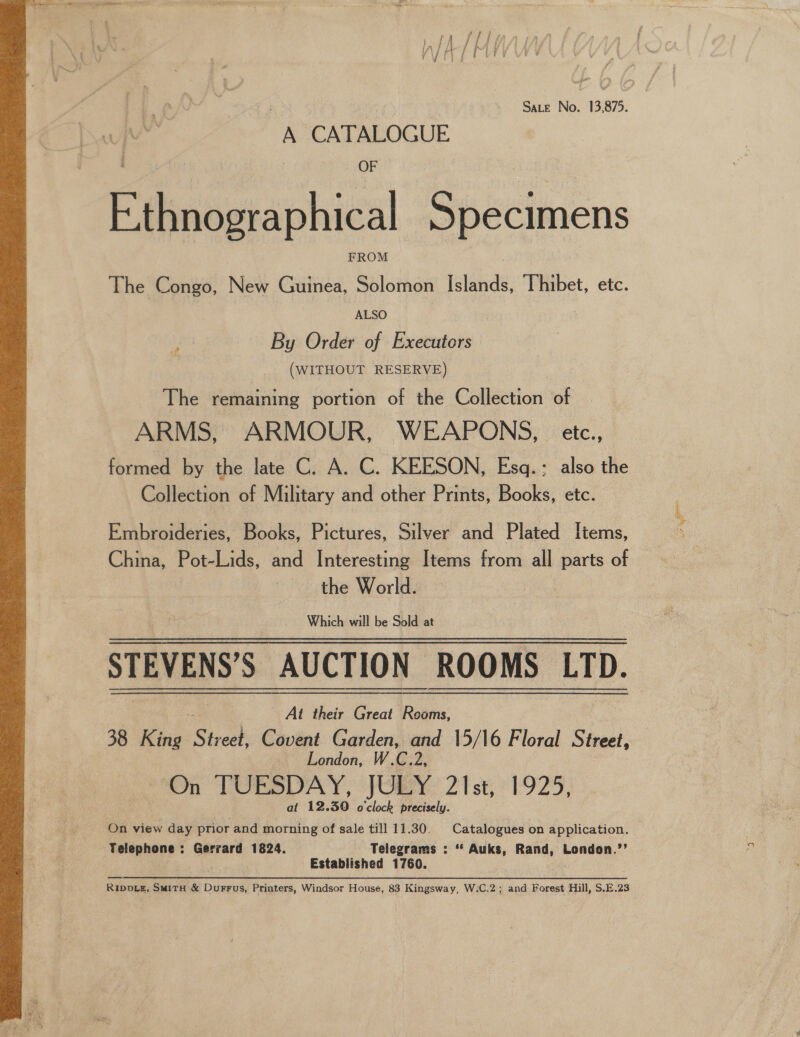  Sate No. 13,875. A CATALOGUE OF Ethnographical Specimens The Congo, New Guinea, aula Islands, Thibet, etc. By Order of Executors (WITHOUT RESERVE) The remaining portion of the Collection of ARMS, ARMOUR, WEAPONS, etc., formed by the late C. A. C. KEESON, Esq.; also the Collection of Military and other Prints, Books, etc. Embroideries, Books, Pictures, Silver and Plated Items, China, Pot-Lids, and Interesting Items from all parts of the World. Which will be Sold at STEVENS’S AUCTION ROOMS LTD. At their Great Rewis: 38 King Street. Covent G uae =! 15/16 Floral Street, London On TUESDAY, JULY 21st, 1925, at 12.30 o'clock precisely. On view day prior and morning of sale till 11.30. Catalogues on application. Telephone : Gerrard 1824. Telegrams : ‘*‘ Auks, Rand, London.’’ Established 1760. RippLz, SmitH &amp; Durrus, Printers, Windsor House, 83 Kingsway, W:C.2; and Forest Hill, S.E.23