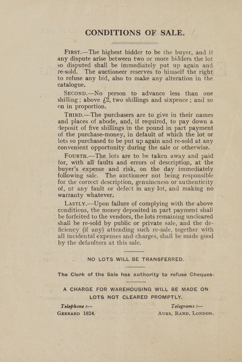 CONDITIONS OF SALE.   First.—The highest bidder to be the buyer, and if any dispute arise between two or more bidders the lot so disputed shall be immediately put up again and re-sold. The auctioneer reserves to himself the right to refuse any bid, also to make any alteration in the catalogue. SECOND.—No person to advance less than one shilling ; above £2, two shillings and sixpence ; and so on in proportion. THIRD.—The purchasers are. to give in their names and places of abode, and, if required, to pay down a deposit of five shillings in the pound in part payment of the purchase-money, in default of which the lot or lots so purchased to be put up again and re-sold at any convenient opportunity during the sale or otherwise. FourRTH.—The lots are to be taken away and paid for, with all faults and errors of déscription, at the buyer's expense and risk, on the day immediately following sale. The auctioneer not being responsible - for the correct description, genuineness or authenticity of, or any fault or defect in any lot, and making no warranty whatever. LastLy.—Upon failure of complying with the above conditions, the money deposited in part payment shall ' be forfeited to the vendors, the lots remaining uncleared shall be re-sold by public or private sale, and the de-. | ficiency (if any) attending such re-sale, together with all incidental expenses and charges, shall be made good by the defaulters at this sale.  NO LOTS WILL BE TRANSFERRED.  The Clerk of the Sale has authority to refuse Cheques. A CHARGE FOR WAREHOUSING WILL BE MADE ON _ LOTS: NOT CEEPRES PROMPTLY.  Telephone :— ! . Telegrams :— GERRARD 1824. © ait ah bot AvuKs, RAND, LONDON.
