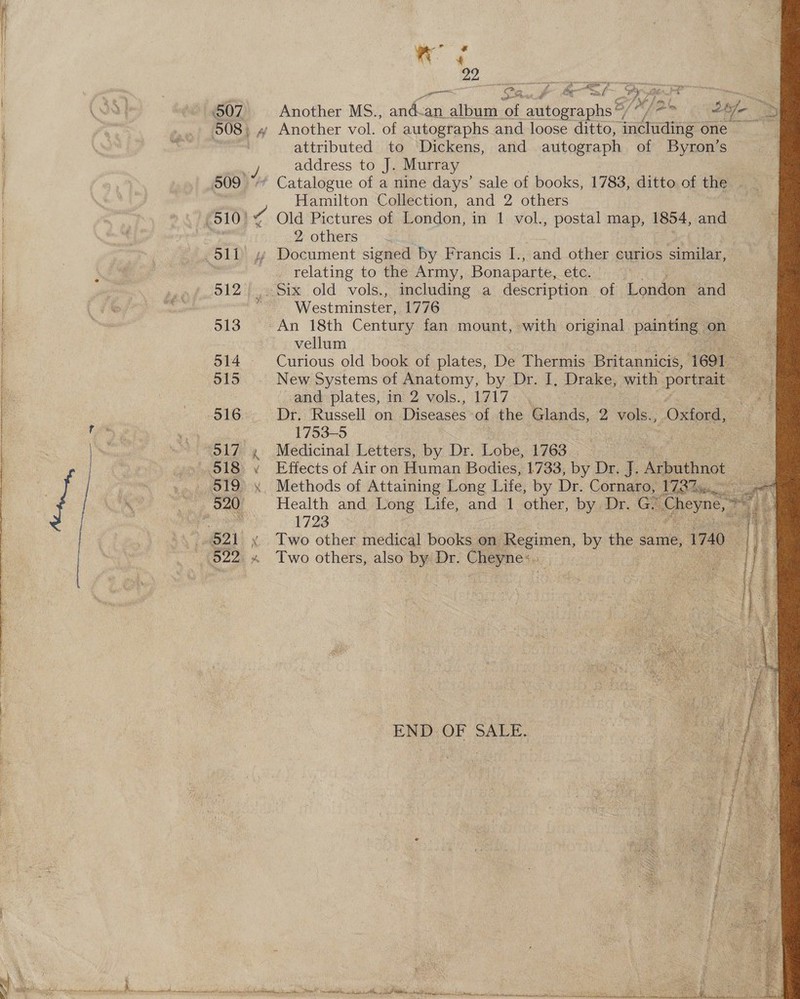            eo Sanh feel rig Another MS., ae album of autographs %/ “ Jo on oe > » Another vol. of autographs and loose ditto, including one attributed to Dickens, and autograph of Byron’s address to J. Murray Hamilton Collection, and 2 others Old Pictures of London, in 1 vol., postal map, 1854, and 2 others Document signed by Francis I., and other curios similar, relating to the Army, Bonaparte, etc. Westniineter! 1776 vellum 3 Curious old book of plates, De Thermis Britannicis, 1691 ie New Systems of Anatomy, by Dr. I, Drake, with portrait ang plates, in 2: vols., 1717... Dr. Russell on Diseases of the Glands, 2 vols., Meas 1753-5 Medicinal Letters, by Dr. Lobe, 1763 . Effects of Air on Human Bodies, 1733, by Dr. J. Aerating Methods of Attaining Long Life, by Dr. Cornaro, 173%. a= Health and Long Life, and 1 other, by Dr. GP vie. nat.’ 1723 aa Two other medical books on Regimen, by the same, 1740 : Two others, also by Dr. Cheyne:.. > END OF SALE.  ae eH = i ry ~ . ‘ ane 1d Scala UE ec teal er Me ae a ee Bi ae