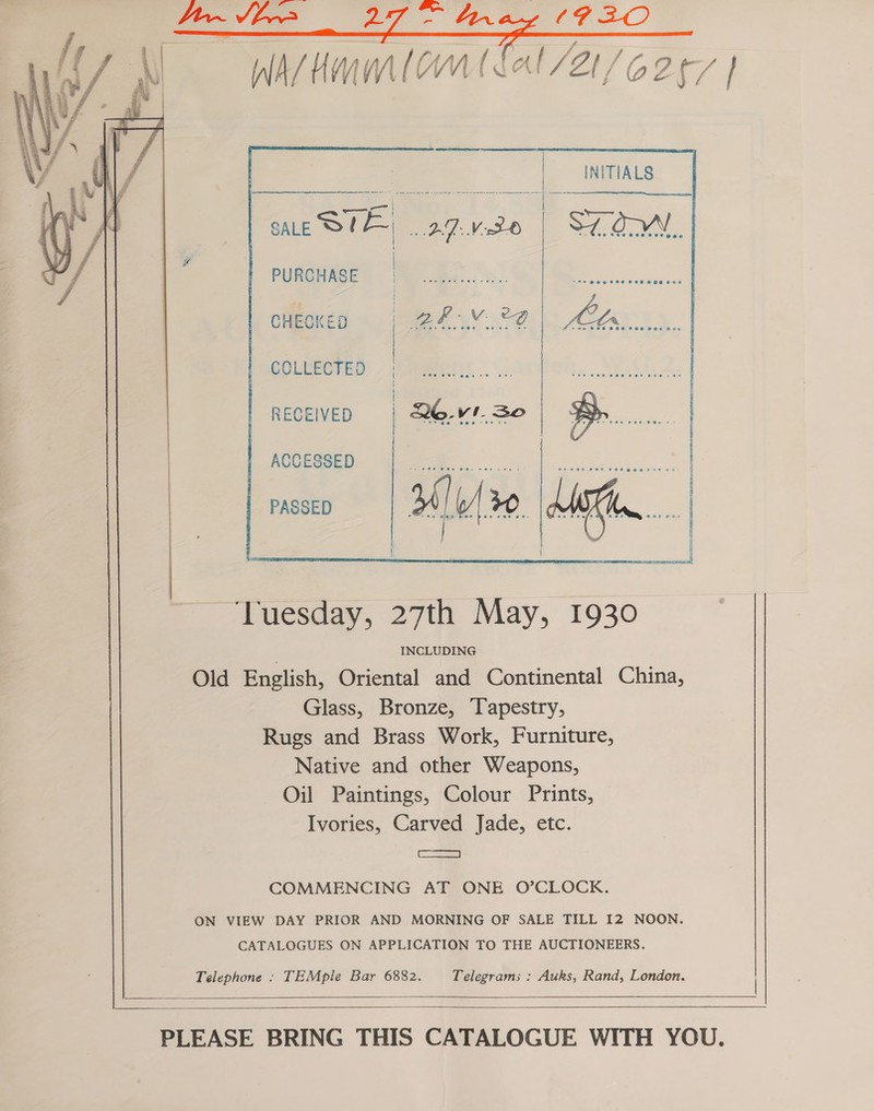   INITIALS SALE STE IDM | SION,    PURCHASE cheoKeD = 1-24 4,V..°2 MOTs    COLLECTED    RECEIVED    : | ACCESSED . a PASSED ‘Tuesday, 27th May, 1930 INCLUDING Glass, Bronze, ‘Tapestry, Rugs and Brass Work, Furniture, Native and other Weapons, Oil Paintings, Colour Prints, Ivories, Carved Jade, etc. ae} COMMENCING AT ONE O’CLOCK. CATALOGUES ON APPLICATION TO THE AUCTIONEERS. TEMple Bar 6882. Telegrams : Auks, Rand, London.     