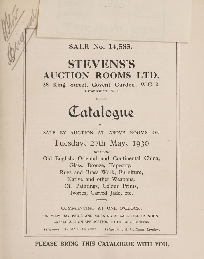 SALE No. 14,583. STEVENS'S AUCTION ROOMS LTD. 38 King Street, Covent Garden, W.C. 2. Established 1760. Catalogue  SALE BY AUCTION AT ABOVE ROOMS ON Tuesday, 27th May, 1930 . INCLUDING Old English, Oriental and Continental China, Glass, Bronze, Tapestry, Rugs and Brass Work, Furniture, Native and other Weapons, Oil Paintings, Colour Prints, Ivories, Carved Jade, etc. Sa COMMENCING AT ONE O’CLOCK. ON VIEW DAY PRIOR AND MORNING OF SALE TILL I2 NOON. CATALOGUES ON APPLICATION TO THE AUCTIONEERS. Telephone : TEMple Bar 6882. Telegrams : Auks, Rand, London.      PLEASE BRING THIS CATALOGUE WITH YOU.