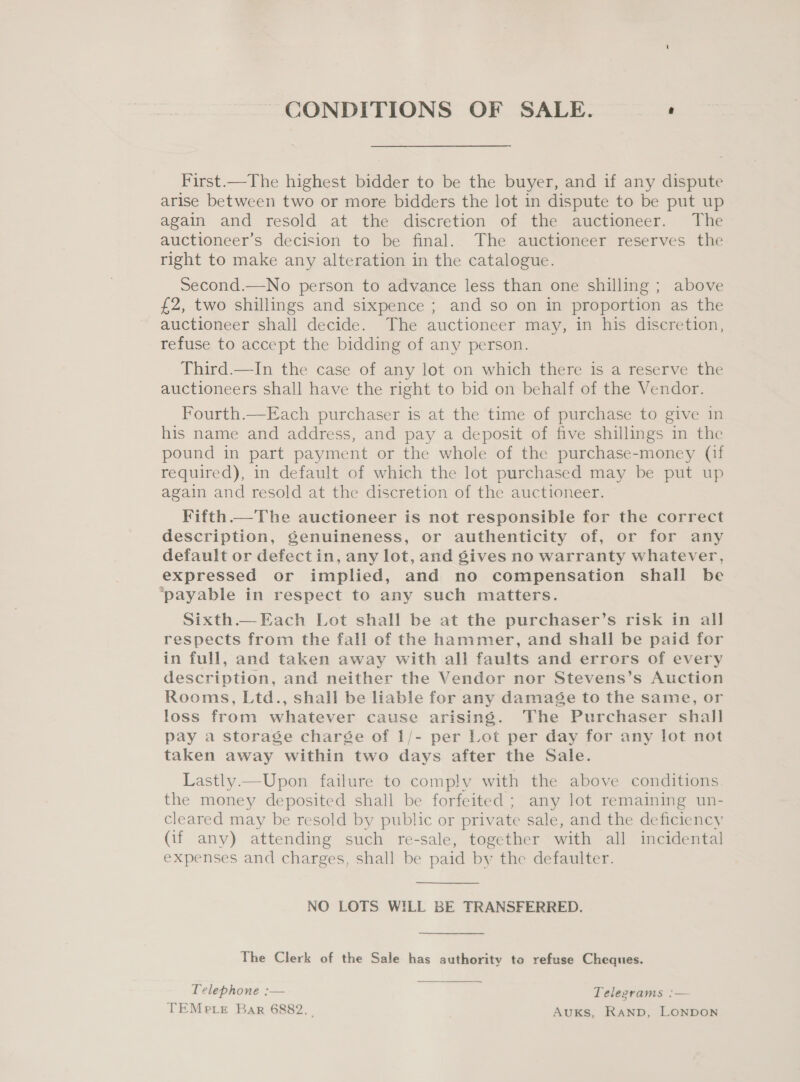 CONDITIONS OF SALE. ‘ First.—The highest bidder to be the buyer, and if any dispute arise between two or more bidders the lot in dispute to be put up again and resold at the discretion of the auctioneer. The auctioneer’s decision to be final. The auctioneer reserves the right to make any alteration in the catalogue. Second.—No person to advance less than one shilling ; above £2, two shillings and sixpence ; and so on in proportion as the auctioneer shall decide. The auctioneer may, in his discretion, refuse to accept the bidding of any person. Third.—In the case of any lot on which there is a reserve the auctioneers shall have the right to bid on behalf of the Vendor. Fourth.—Each purchaser is at the time of purchase to give in his name and address, and pay a deposit of five shillings in the pound in part payment or the whole of the purchase-money (if required), in default of which the lot purchased may be put up again and resold at the discretion of the auctioneer. Fifth.—The auctioneer is not responsible for the correct description, Senuineness, or authenticity of, or for any default or defectin, any lot, and gives no warranty whatever, expressed or implied, and no compensation shall be ‘payable in respect to any such matters. Sixth.— Each Lot shall be at the purchaser’s risk in all respects from the fall of the hammer, and shall be paid for in full, and taken away with all faults and errors of every description, and neither the Vendor nor Stevens’s Auction Rooms, Ltd., shall be liable for any damage to the same, or loss from whatever cause arising. The Purchaser shall pay a storage charse of 1/- per Lot per day for any lot not taken away within two days after the Sale. Lastly.—Upon failure to comply with the above conditions the money deposited shall be forfeited ; any lot remaining un- cleared may be resold by public or private sale, and the deficiency (if any) attending such re-sale, together with all incidental expenses and charges, shall be paid by the defaulter.  NO LOTS WILL BE TRANSFERRED. The Clerk of the Sale has authority to refuse Cheques. Telephone :— Telegrams :— TEMpe er Bar 6882. Auks, RanpD, LONDON